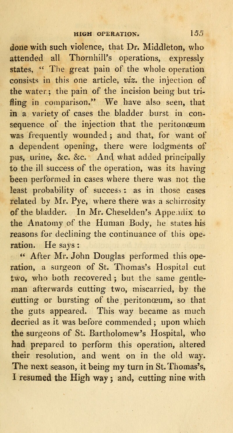 done with such violence, that Dr. Middleton, who attended all Thornhill's operations, expressly states,  The great pain of the whole operation consists in this one article, viz. the injection of the water; the pain of the incision being but tri- lling in comparison. We have also seen, that in a variety of cases the bladder burst in con- sequence of the injection that the peritonoeum was frequently wounded ; and that, for want of a dependent opening, there were lodgments of pus, urine, &c. &c. And what added principally to the ill success of the operation, was its having been performed in cases where there was not the least probability of success: as in those cases related by Mr. Pye, where there was a schirrosity of the bladder. In Mr. Cheselden's Appendix to the Anatomy of the Human Body, he states his reasons for declining the continuance of this ope- ration. He says:  After Mr. John Douglas performed this ope- ration, a surgeon of St. Thomas's Hospital cut two, who both recovered; but the same gentle- man afterwards cutting two, miscarried, by the cutting or bursting of the peritonoeum, so that the guts appeared. This way became as much decried as it was before commended ; upon which the surgeons of St. Bartholomew's Hospital, who had prepared to perform this operation, altered their resolution, and went on in the old way. The next season, it being my turn in St. Thomas's, I resumed the High way; and, cutting nine with