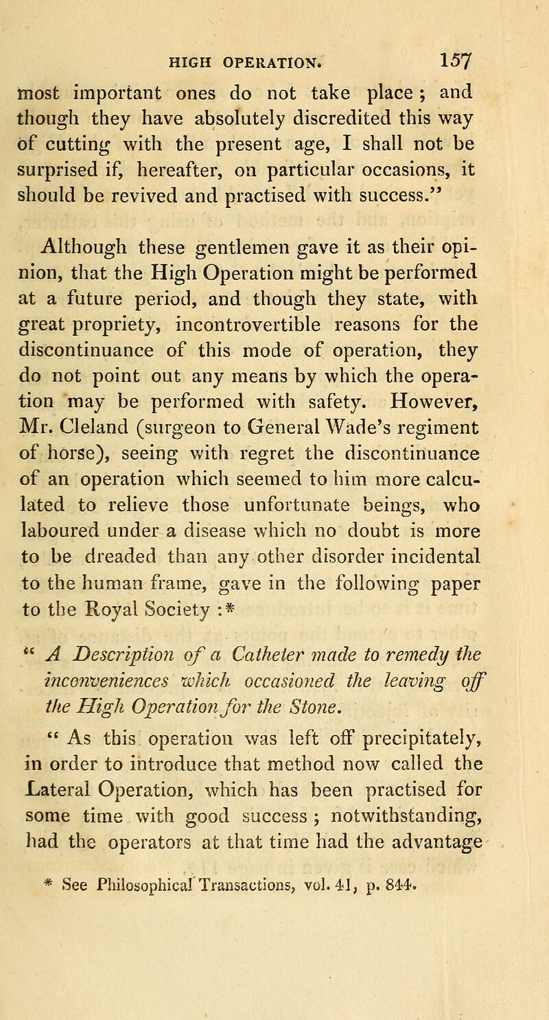 most important ones do not take place; and though they have absolutely discredited this way of cutting with the present age, I shall not be surprised if, hereafter, on particular occasions, it should be revived and practised with success. Although these gentlemen gave it as their opi- nion, that the High Operation might be performed at a future period, and though they state, with great propriety, incontrovertible reasons for the discontinuance of this mode of operation, they do not point out any means by which the opera- tion may be performed with safety. However, Mr. CI eland (surgeon to General Wade's regiment of horse), seeing with regret the discontinuance of an operation which seemed to him more calcu- lated to relieve those unfortunate beings, who laboured under a disease which no doubt is more to be dreaded than any other disorder incidental to the human frame, gave in the following paper to the Royal Society :* ** A Description of a Catheter made to remedy the inconveniences which occasioned the leaving off the High Operation for the Stone.  As this operation was left off precipitately, in order to introduce that method now called the Lateral Operation, which has been practised for some time with good success ; notwithstanding, had the operators at that time had the advantage * See Philosophical Transactions, vol. 41, p. 84)4.