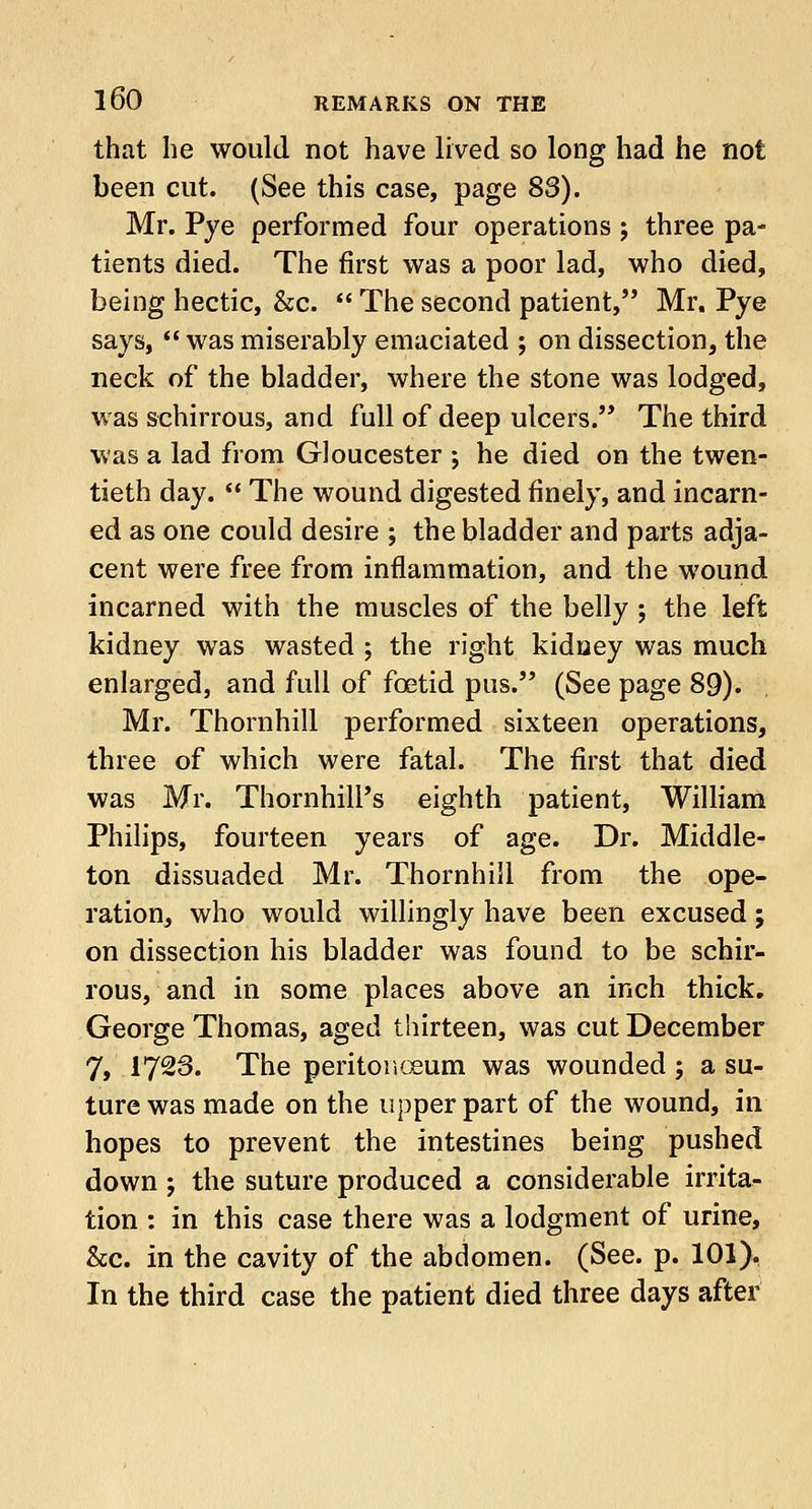 that he would not have lived so long had he not been cut. (See this case, page 83). Mr. Pye performed four operations ; three pa- tients died. The first was a poor lad, who died, being hectic, &c.  The second patient, Mr. Pye says,  was miserably emaciated ; on dissection, the neck of the bladder, where the stone was lodged, was schirrous, and full of deep ulcers. The third was a lad from Gloucester ; he died on the twen- tieth day.  The wound digested finely, and incarn- ed as one could desire ; the bladder and parts adja- cent were free from inflammation, and the wound incarned with the muscles of the belly ; the left kidney was wasted ; the right kidney was much enlarged, and full of fcetid pus. (See page 89). Mr. Thornhill performed sixteen operations, three of which were fatal. The first that died was Mr. Thornhill's eighth patient, William Philips, fourteen years of age. Dr. Middle- ton dissuaded Mr. Thornhill from the ope- ration, who would willingly have been excused; on dissection his bladder was found to be schir- rous, and in some places above an inch thick. George Thomas, aged thirteen, was cut December 7, 17-3» The peritonaeum was wounded ; a su- ture was made on the upper part of the wound, in hopes to prevent the intestines being pushed down j the suture produced a considerable irrita- tion : in this case there was a lodgment of urine, &c. in the cavity of the abdomen. (See. p. 101). In the third case the patient died three days after