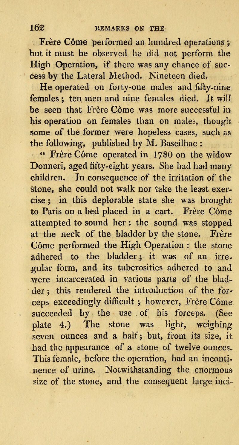 Frere Come performed an hundred operations % Ijut it must be observed he did not perform the High Operation, if there was any chance of suc- cess by the Lateral Method. Nineteen died. He operated on forty-one males and fifty-nine females ; ten men and nine females died. It will be seen that Frere Come was more successful in his operation on females than on males, though some of the former were hopeless cases, such as the following, published by M. Baseilhac :  Frere Come operated in 1780 on the widow Donneri, aged fifty-eight years. She had had many children. In consequence of the irritation of the stone, she could not walk nor take the least exer- cise ; in this deplorable state she was brought to Paris on a bed placed in a cart. Frere Come attempted to sound her : the sound was stopped at the neck of the bladder by the stone. Frere Come performed the High Operation ; the stone adhered to the bladder; it was of an irre- gular form, and its tuberosities adhered to and were incarcerated in various parts of the blad- der j this rendered the introduction of the for- ceps exceedingly difficult j however, Frere Come succeeded by the use of his forceps. (See plate 4.) The stone was light, weighing seven ounces and a half; but, from its size, it had the appearance of a stone of twelve ounces. This female, before the operation, had an inconti- nence of urine. Notwithstanding the enormous size of the stone, and the consequent large inci-