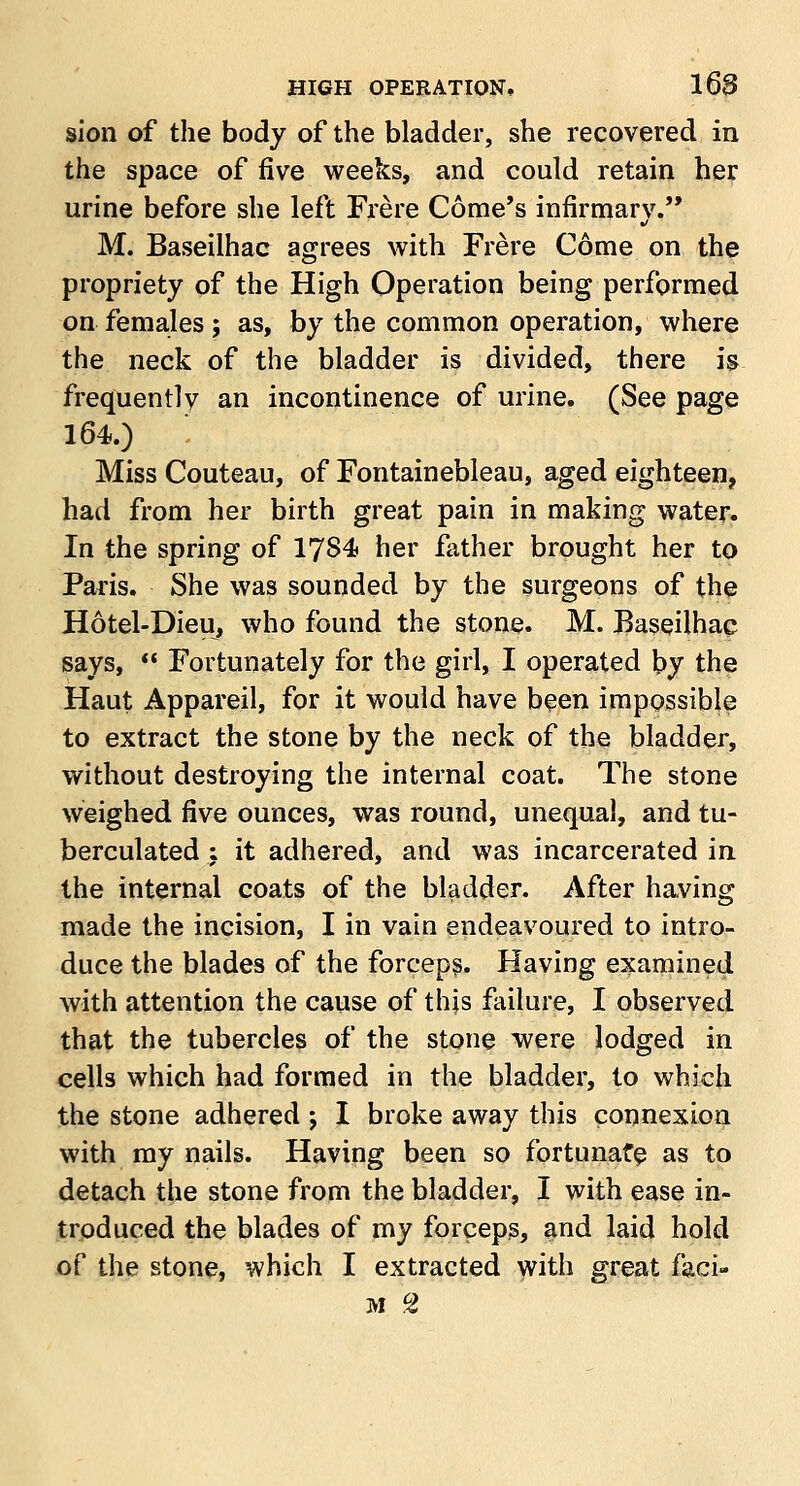 sion of the body of the bladder, she recovered in the space of five weeks, and could retain her urine before she left Frere Come's infirmarv.,, ■/ M. Baseilhac agrees with Frere Come on the propriety of the High Operation being performed on females ; as, by the common operation, where the neck of the bladder is divided, there is frequently an incontinence of urine. (See page 164.) Miss Couteau, of Fontainebleau, aged eighteen, had from her birth great pain in making water. In the spring of 1784 her father brought her to Paris. She was sounded by the surgeons of the Hotel-Dieu, who found the stone. M. Baseilhac says,  Fortunately for the girl, I operated by the Haut Appareil, for it would have been impossible to extract the stone by the neck of the bladder, without destroying the internal coat. The stone weighed five ounces, was round, unequal, and tu- berculated ; it adhered, and was incarcerated in the internal coats of the bladder. After having made the incision, I in vain endeavoured to intro- duce the blades of the forceps. Having examined with attention the cause of this failure, I observed that the tubercles of the stone were lodged in cells which had formed in the bladder, to which the stone adhered ; I broke away this connexion with my nails. Having been so fortunate as to detach the stone from the bladder, I with ease in- troduced the blades of my forceps, and laid hold of the stone, which I extracted with great faci- M CZ