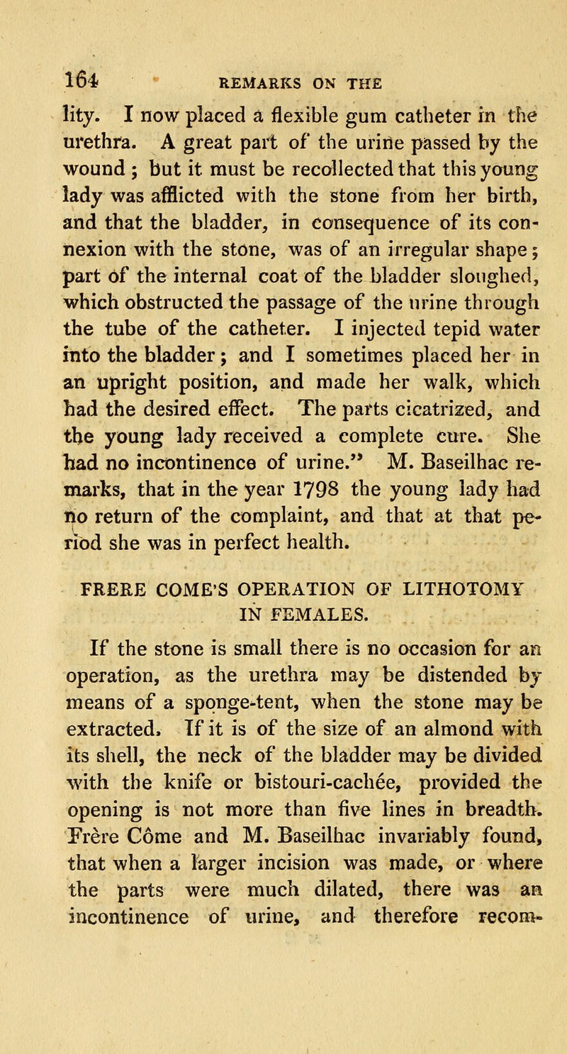 lity. I now placed a flexible gum catheter in the urethra. A great part of the urine passed by the wound ; but it must be recollected that this young lady was afflicted with the stone from her birth, and that the bladder, in consequence of its con- nexion with the stone, was of an irregular shape; part Of the internal coat of the bladder sloughed, which obstructed the passage of the urine through the tube of the catheter. I injected tepid water into the bladder j and I sometimes placed her in an upright position, and made her walk, which had the desired effect. The parts cicatrized, and the young lady received a complete cure. She had no incontinence of urine. M. Baseilhac re- marks, that in the year 1798 the young lady had no return of the complaint, and that at that pe- riod she was in perfect health. FRERE COME'S OPERATION OF LITHOTOMY IN FEMALES. If the stone is small there is no occasion for an operation, as the urethra may be distended by means of a spqnge4ent, when the stone may be extracted, If it is of the size of an almond with its shell, the neck of the bladder may be divided with the knife or bistouri-cachee, provided the opening is not more than five lines in breadth. Frere Come and M. Baseilhac invariably found, that when a larger incision was made, or where the parts were much dilated, there was an incontinence of urine, and therefore recom-