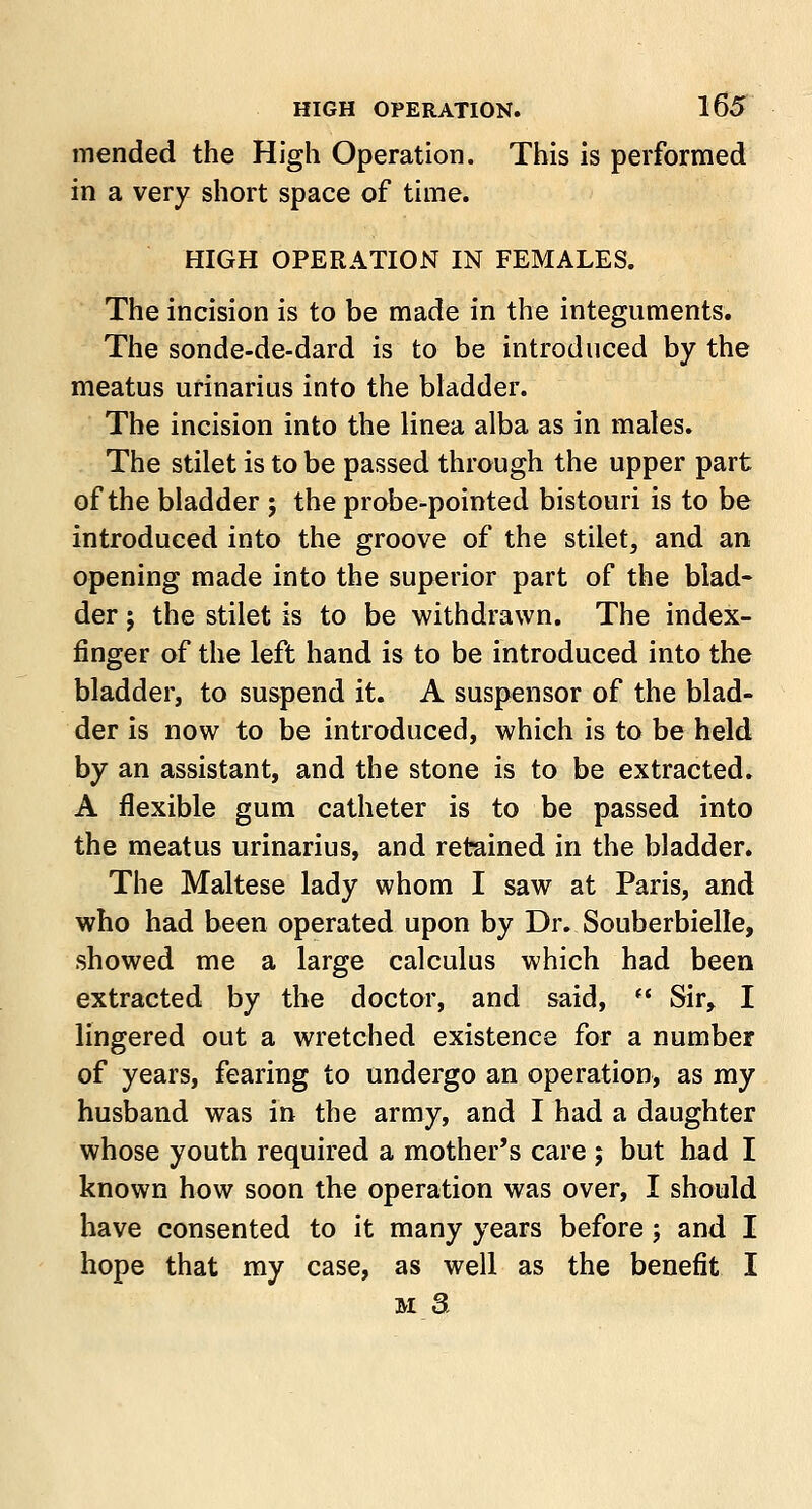 mended the High Operation. This is performed in a very short space of time. HIGH OPERATION IN FEMALES. The incision is to be made in the integuments. The sonde-de-dard is to be introduced by the meatus urinarius into the bladder. The incision into the linea alba as in males. The stilet is to be passed through the upper part of the bladder ; the probe-pointed bistouri is to be introduced into the groove of the stilet, and an opening made into the superior part of the blad- der ; the stilet is to be withdrawn. The index- finger of the left hand is to be introduced into the bladder, to suspend it. A suspensor of the blad- der is now to be introduced, which is to be held by an assistant, and the stone is to be extracted. A flexible gum catheter is to be passed into the meatus urinarius, and retained in the bladder. The Maltese lady whom I saw at Paris, and who had been operated upon by Dr. Souberbielle, showed me a large calculus which had been extracted by the doctor, and said,  Sir, I lingered out a wretched existence for a number of years, fearing to undergo an operation, as my husband was in the army, and I had a daughter whose youth required a mother's care ; but had I known how soon the operation was over, I should have consented to it many years before; and I hope that my case, as well as the benefit I m 3