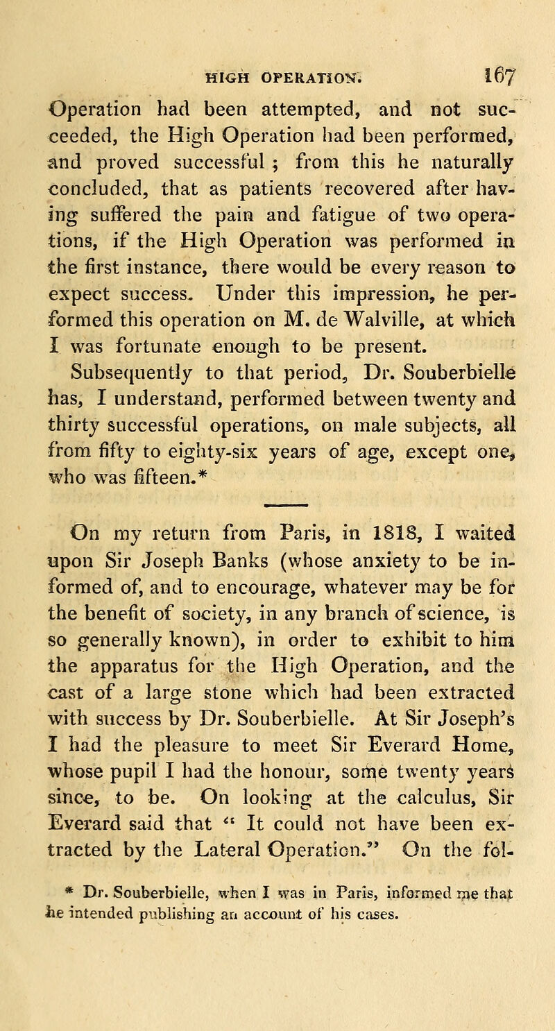 Operation had been attempted, and not suc- ceeded, the High Operation had been performed, and proved successful; from this he naturally concluded, that as patients recovered after hav- ing suffered the pain and fatigue of two opera- tions, if the High Operation was performed in the first instance, there would be every reason to expect success. Under this impression, he per- formed this operation on M. de Walville, at which I was fortunate enough to be present. Subsequently to that period, Dr. Souberbielle has, I understand, performed between twenty and thirty successful operations, on male subjects, all from fifty to eighty-six years of age, except one, who was fifteen.* On my return from Paris, in 1818, I waited upon Sir Joseph Banks (whose anxiety to be in- formed of, and to encourage, whatever may be for the benefit of society, in any branch of science, is so generally known), in order to exhibit to him the apparatus for the High Operation, and the cast of a large stone which had been extracted with success by Dr. Souberbielle. At Sir Joseph's I had the pleasure to meet Sir Everard Home, whose pupil I had the honour, sortie twenty years since, to be. On looking at the calculus, Sir Everard said that  It could not have been ex- tracted by the Lateral Operation. On the fol- * Dr. Souberbielle, when I was in Paris, informed rne that he intended publishing an account of his cases.