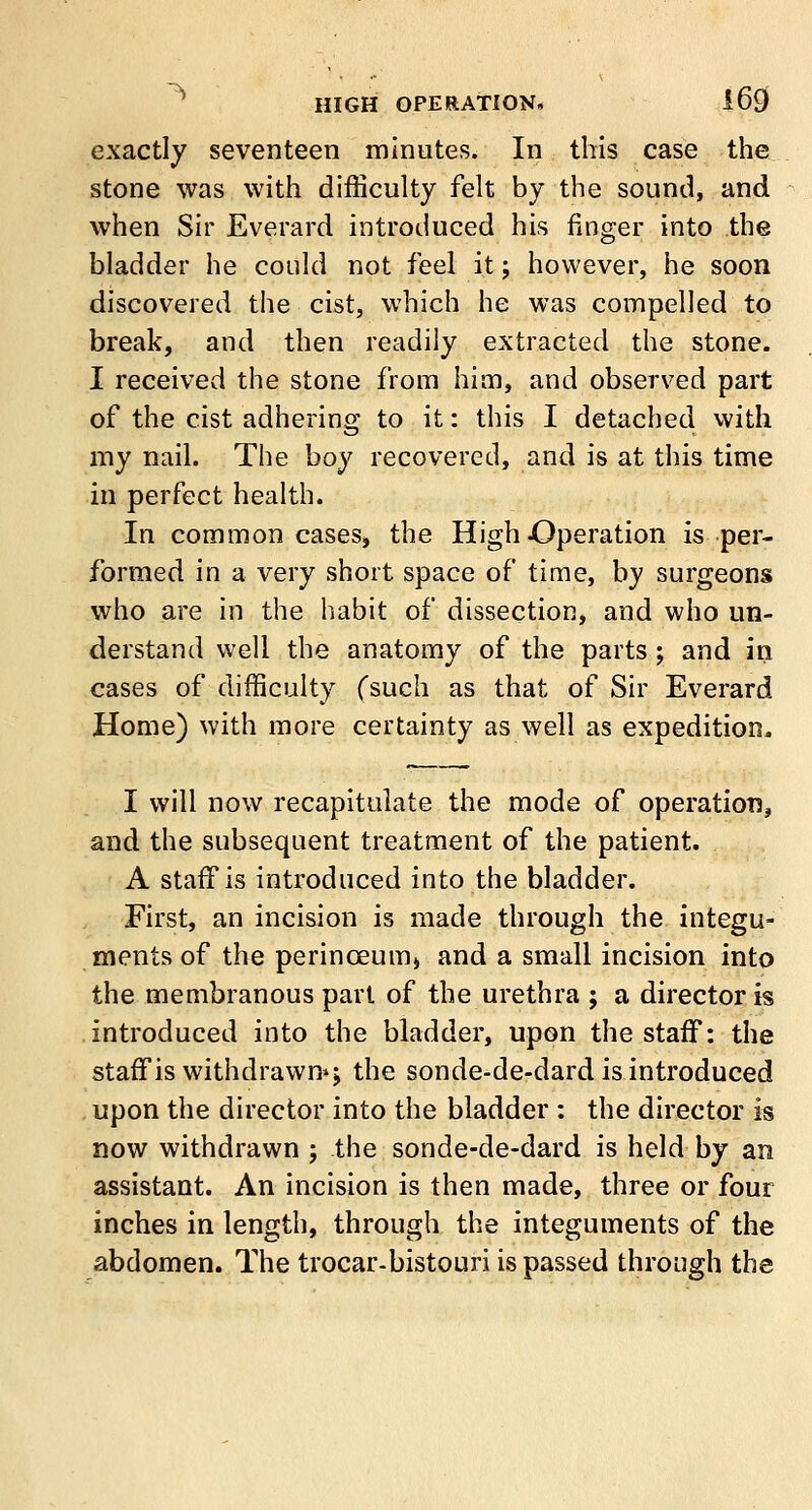 exactly seventeen minutes. In this case the stone was with difficulty felt by the sound, and when Sir Everard introduced his finger into the bladder he could not feel it; however, he soon discovered the cist, which he was compelled to break, and then readily extracted the stone. I received the stone from him, and observed part of the cist adhering to it: this I detached with my nail. The boy recovered, and is at this time in perfect health. In common cases, the High -Operation is per- formed in a very short space of time, by surgeons who are in the habit of dissection, and who un- derstand well the anatomy of the parts; and in cases of difficulty (such as that of Sir Everard Home) with more certainty as well as expedition. I will now recapitulate the mode of operation, and the subsequent treatment of the patient. A staff is introduced into the bladder. First, an incision is made through the integu- ments of the perinceumj and a small incision into the membranous part of the urethra ; a director is introduced into the bladder, upon the staff: the staff is withdrawn*; the sonde-de-dard is introduced upon the director into the bladder : the director is now withdrawn ; the sonde-de-dard is held by an assistant. An incision is then made, three or four inches in length, through the integuments of the abdomen. The trocar-bistouri is passed through the