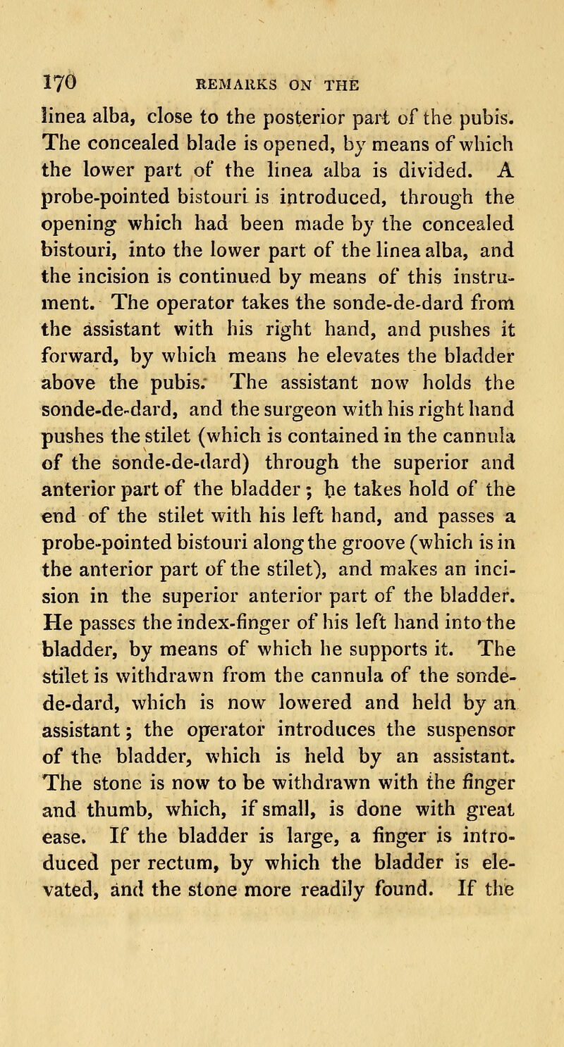 linea alba, close to the posterior part of the pubis. The concealed blade is opened, by means of which the lower part of the linea alba is divided. A probe-pointed bistouri is introduced, through the opening which had been made by the concealed bistouri, into the lower part of the linea alba, and the incision is continued by means of this instru- ment. The operator takes the sonde-de-dard from the assistant with his right hand, and pushes it forward, by which means he elevates the bladder above the pubis; The assistant now holds the sonde-de-dard, and the surgeon with his right hand pushes the stilet (which is contained in the cannula of the sonde-de-dard) through the superior and anterior part of the bladder ; be takes hold of the end of the stilet with his left hand, and passes a probe-pointed bistouri along the groove (which is in the anterior part of the stilet), and makes an inci- sion in the superior anterior part of the bladder. He passes the index-finger of his left hand into the bladder, by means of which he supports it. The stilet is withdrawn from the cannula of the sonde- de-dard, which is now lowered and held by an assistant; the operator introduces the suspensor of the bladder, which is held by an assistant. The stone is now to be withdrawn with the finger and thumb, which, if small, is done with great ease. If the bladder is large, a finger is intro- duced per rectum, by which the bladder is ele- vated, and the stone more readily found. If the