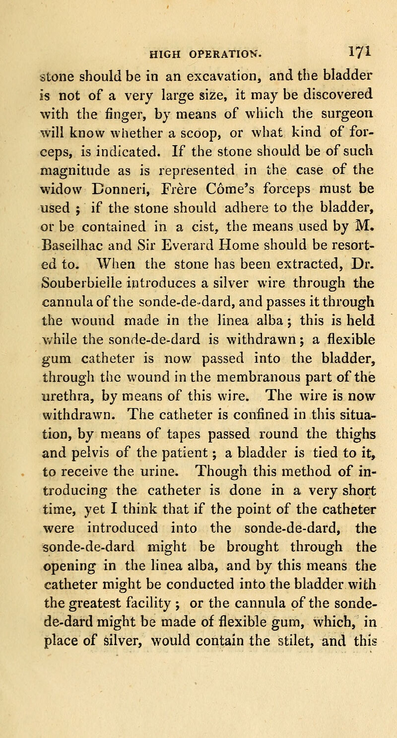 stone should be in an excavation, and the bladder is not of a very large size, it may be discovered with the finger, by means of which the surgeon will know whether a scoop, or what kind of for- ceps, is indicated. If the stone should be of such magnitude as is represented in the case of the widow Bonneri, Frere Come's forceps must be used ; if the stone should adhere to the bladder, or be contained in a cist, the means used by M. Baseilhac and Sir Everard Home should be resort- ed to. When the stone has been extracted, Dr. Souberbieile introduces a silver wire through the cannula of the sonde-de-dard, and passes it through the wound made in the linea alba; this is held while the sonde-de-dard is withdrawn; a flexible gum catheter is now passed into the bladder, through the wound in the membranous part of the urethra, by means of this wire. The wire is now withdrawn. The catheter is confined in this situa- tion, by means of tapes passed round the thighs and pelvis of the patient; a bladder is tied to it, to receive the urine. Though this method of in- troducing the catheter is done in a very short time, yet I think that if the point of the catheter were introduced into the sonde-de-dard, the sonde-de-dard might be brought through the opening in the linea alba, and by this means the catheter might be conducted into the bladder with the greatest facility ; or the cannula of the sonde- de-dard might be made of flexible gum, which, in place of silver, would contain the stilet, and this