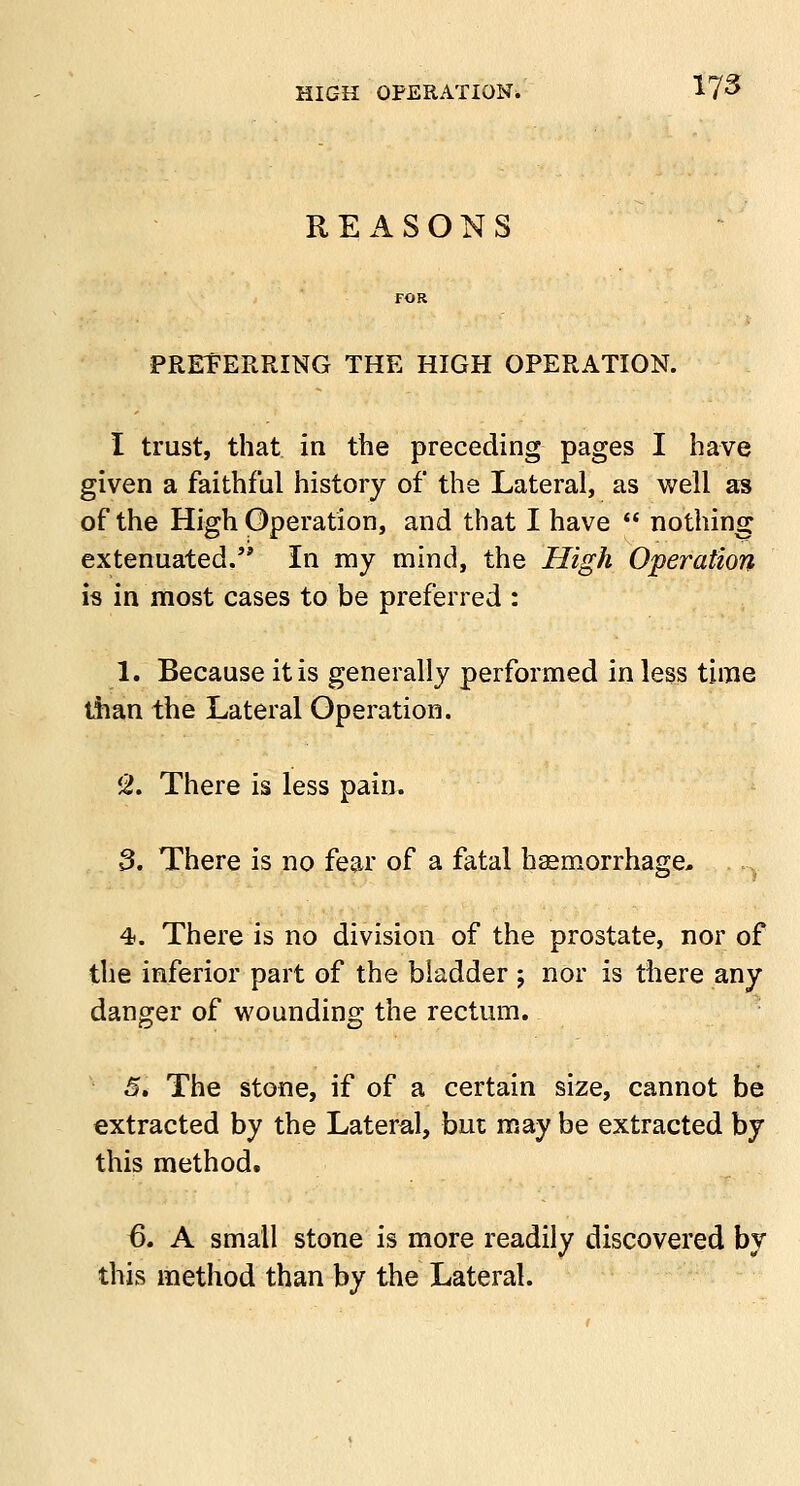 REASONS PREFERRING THE HIGH OPERATION. I trust, that in the preceding pages I have given a faithful history of the Lateral, as well as of the High Operation, and that I have  nothing extenuated. In my mind, the High Operation is in most cases to be preferred : 1. Because it is generally performed in less time than the Lateral Operation. '2. There is less pain. 3. There is no fear of a fatal haemorrhage, . L 4. There is no division of the prostate, nor of the inferior part of the bladder ; nor is there any danger of wounding the rectum. 5. The stone, if of a certain size, cannot be extracted by the Lateral, but may be extracted by this method. 6. A small stone is more readily discovered by this method than by the Lateral.