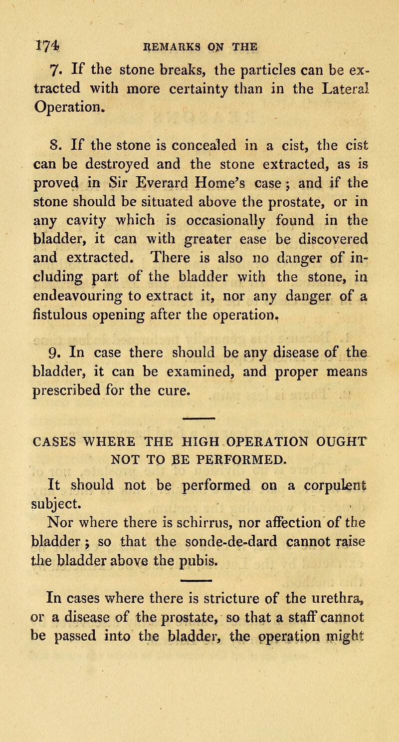 7. If the stone breaks, the particles can be ex- tracted with more certainty than in the Lateral Operation» 8. If the stone is concealed in a cist, the cist can be destroyed and the stone extracted, as is proved in Sir Everard Home's case; and if the stone should be situated above the prostate, or in any cavity which is occasionally found in the bladder, it can with greater ease be discovered and extracted. There is also no danger of in- cluding part of the bladder with the stone, in endeavouring to extract it, nor any danger of a fistulous opening after the operation, 9. In case there should be any disease of the bladder, it can be examined, and proper means prescribed for the cure. CASES WHERE THE HIGH OPERATION OUGHT NOT TO BE PERFORMED. It should not be performed on a corpulent subject. Nor where there is schirrus, nor affection of the bladder; so that the sonde-de-dard cannot raise the bladder above the pubis. In cases where there is stricture of the urethra, or a disease of the prostate, so that a staff cannot be passed into the bladder, the operation might