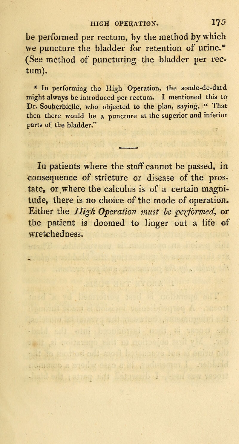 be performed per rectum, by the method by which we puncture the bladder for retention of urine.* (See method of puncturing the bladder per rec- tum). * In performing the High Operation, the sonde-de-dard might always be introduced per rectum. I mentioned this to Dr. Souberbielle, who objected to the plan, saying,  That then there would be a puncture at the superior and inferior parts of the bladder. In patients where the staff cannot be passed, in consequence of stricture or disease of the pros- tate, or where the calculus is of a certain magni- tude, there is no choice of the mode of operation. Either the High Operatian must be performed, or the patient is doomed to linger out a life of wretchedness.