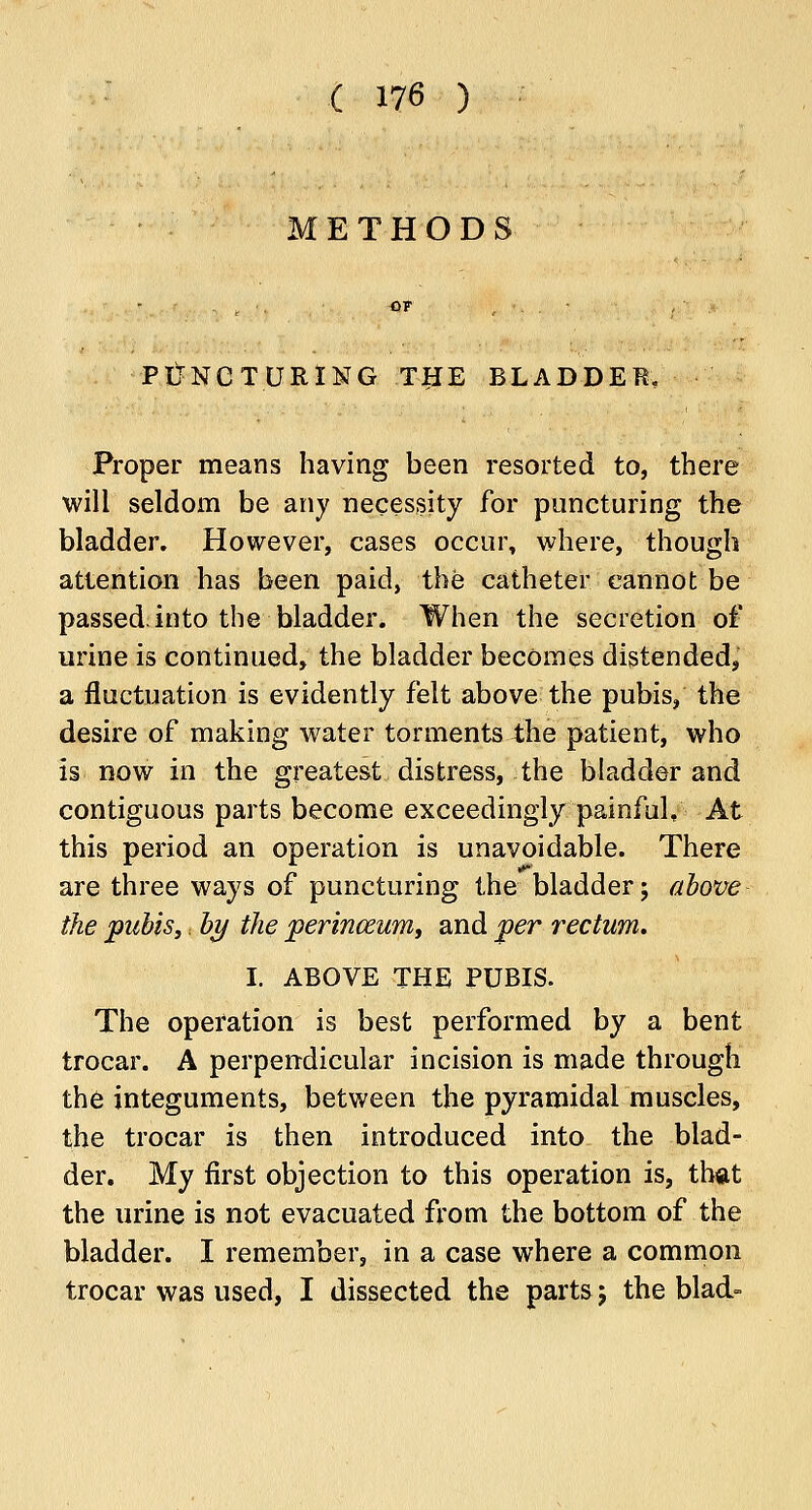 METHODS PUNCTURING THE BLADDER, Proper means having been resorted to, there will seldom be any necessity for puncturing the bladder. However, cases occur, where, though attention has been paid, the catheter cannot be passed, into the bladder. When the secretion of urine is continued, the bladder becomes distended, a fluctuation is evidently felt above the pubis, the desire of making water torments the patient, who is now in the greatest distress, the bladder and contiguous parts become exceedingly painful. At this period an operation is unavoidable. There are three ways of puncturing the bladder; above the pubis,, by the perinceum, and per rectum, I. ABOVE THE PUBIS. The operation is best performed by a bent trocar. A perpendicular incision is made through the integuments, between the pyramidal muscles, the trocar is then introduced into the blad- der. My first objection to this operation is, that the urine is not evacuated from the bottom of the bladder. I remember, in a case where a common trocar was used, I dissected the parts; the blad-