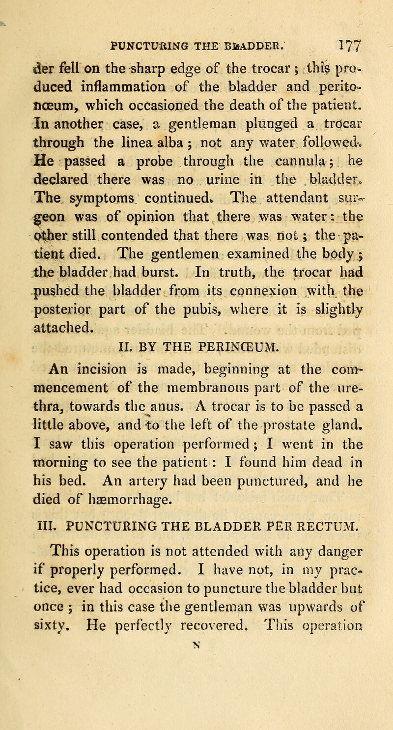 der fell on the sharp edge of the trocar; this pro* duced inflammation of the bladder and perito- naeum, which occasioned the death of the patient. In another case, a gentleman plunged a trocar through the linea alba; not any water followed-. He passed a probe through the cannula; he declared there was no urine in the . bladder, The symptoms continued. The attendant sur- geon was of opinion that there was water: the plher still contended that there was not; the pa- tient died. The gentlemen examined the body 5 the bladder had burst. In truth, the trocar had pushed the bladder from its connexion with the posterior part of the pubis, where it is slightly attached. II. BY THE PERINCEUM. An incision is made, beginning at the com- mencement of the membranous part of the ure- thra, towards the anus. A trocar is to be passed a little above, and to the left of the prostate gland. I saw this operation performed; I went in the morning to see the patient: I found him dead in his bed. An artery had been punctured, and he died of haemorrhage. III. PUNCTURING THE BLADDER PER RECTUM. This operation is not attended with any danger if properly performed. I have not, in my prac- tice, ever had occasion to puncture the bladder but once ; in this case the gentleman was upwards of sixty. He perfectly recovered. This operation N
