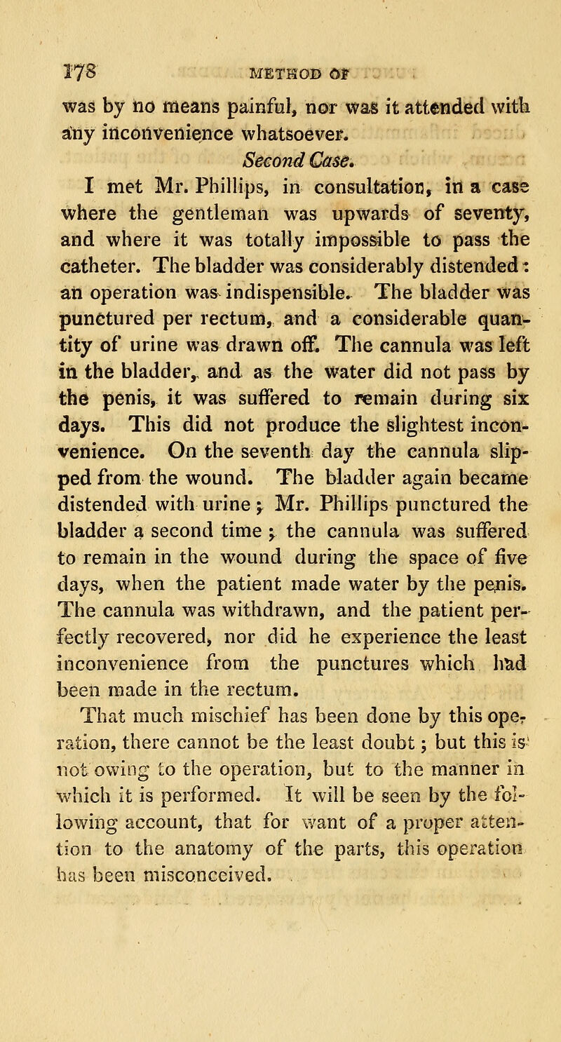 was by no means painful, nor was it attended with any inconvenience whatsoever. Second Case. I met Mr. Phillips, in consultation, in a case where the gentleman was upwards of seventy, and where it was totally impossible to pass the catheter. The bladder was considerably distended: an operation was^ indispensible. The bladder was punctured per rectum, and a considerable quan- tity of urine was drawn off. The cannula was left in the bladder,, and as the water did not pass by the penis, it was suffered to remain during six days. This did not produce the slightest incon* venience. On the seventh day the cannula slip- ped from the wound. The bladder again became distended with urine \ Mr. Phillips punctured the bladder a second time y the cannula was suffered to remain in the wound during the space of five days, when the patient made water by the penis. The cannula was withdrawn, and the patient per- fectly recovered, nor did he experience the least inconvenience from the punctures which had been made in the rectum. That much mischief has been done by this oper ration, there cannot be the least doubt; but this is' not owing to the operation, but to the manner in which it is performed. It will be seen by the fol- lowing account, that for want of a proper atten- tion to the anatomy of the parts, this operation has been misconceived. .