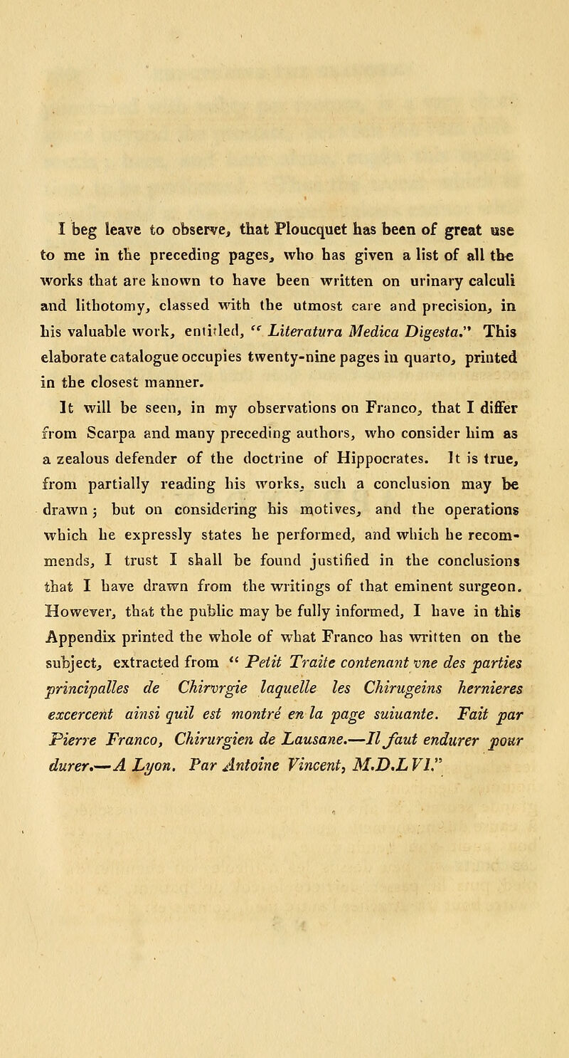 to me in the preceding pages, who has given a list of all the works that are known to have been written on urinary calculi and lithotomy, classed with (he utmost care and precision, in his valuable work, entitled,  Literatura Medica Digesta. This elaborate catalogue occupies twenty-nine pages in quarto, printed in the closest manner. It will be seen, in my observations on Franco, that I differ from Scarpa and many preceding authors, who consider him as a zealous defender of the doctrine of Hippocrates. It is true, from partially reading his works, such a conclusion may be drawn; but on considering his motives, and the operations which he expressly states he performed, and which he recom- mends, I trust I shall be found justified in the conclusions that I have drawn from the writings of that eminent surgeon. However, that the public may be fully informed, I have in this Appendix printed the whole of what Franco has written on the subject, extracted from  Petit Traite contenant vne des parties principalles de Chirvrgie laquelle les Chirugeins hernieres excercent ai?isi quil est montre en la page suiuante. Fait par Pierre Franco, Ckirurgien de Lausane.—Iljuut endurer pour durer.—A Lyon. Par Antoine Vincent, M.D.L VI