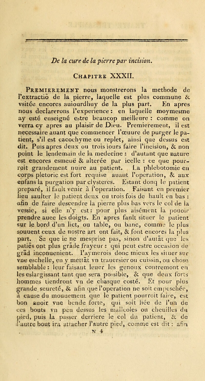 Chapitre XXXII. Premierement nous monstrerons la methode de Pextractio de la pierre, laquelle est plus commune & vsitee encores auiourdhuy de la plus part. En apres nous declarerons l'experience: en laquelle moymesme ay este enseigne estre beaucop meilleure : comme on verra cy apres au plaisir de Dieu. Premierement, il est necessaire auant que commencer l'oeuure de purger le pa- tient, s'il est eacochyme ou replet, ainsi que dessus est dit. Puis apres deux ou troisiours faire Pincision, & non point le lendemain de la medecine : d'autant que nature est encores esmeue &. alteree par icelle : ce que pour- roit grandement nuire au patient. La phlebotomie en corps pletoric est fort requise auant Poperation, & aux enfans la purgation par clysteres. Estant donq =le patient prepare, il fault venir a Poperation. Faisant en premier lieu saulter le patient deux ou troisfois de hault en bas : afin de faire descendre la pierre plus has vers le col de la vessie, si elle n'y est: pour plus aisement la pouoir prendre auec les doigts. En apres fault situer le patient sur le bord d'un lict, ou table, ou banc, comme le plus souuent ceux de nostre art ont fait, & font encores la plus part. Se que ie ne mesprise pas, sinon d'autat que les paties ont plus grade frayeur: qui pent estre occasion de grid inconuenient. 1'aymerois done mieux les situer sur vne eschelle, en y mettat vn trauersierou cuissin,ou chose semblable: leur faisant leuer les genoux contremont en leseslargissant tant que sera possible, & que deux forts hommes tiendront vn de chasque coste. Et pour plus grande seurete, & afin que Poperation ne soit enipeschee, a. cause du mouuemeut que le patient pourroit faire, est bon auoir vne bende forte, qui soit liee de Pun de ces bouts vn peu dessus les malltoles ou cheuilles du pied, puis la passer derriere le col du patient, & de 1'autre bout ira attacher Pautre pied, comme est dit: afin