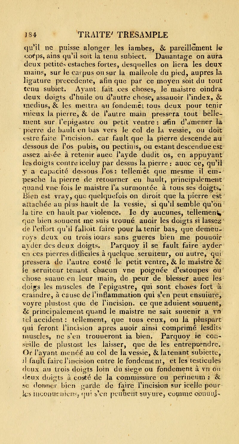 qu'il ne puisse alonger les iambes, & pareillement le cot'ps, ains qu'il soil la tenu subiect. Dauantage on aura deux petites estaches fortes, desquelles on liera les deux mains, sur le carpus ousur la malleole du pied, aupres la ligature precedente, afin que par ce moyen soil du tout tenu subiet. A}'ant fait ces choses, le maistre oindra deux doigts d'huile ou d'autre chose, assauoir Pindex, & medius, & les mettra au fondemet tous deux pour tenir mieux la pierre, & de Pautre main pressera tout belle- ment sur I'epigastre ou petit ventre: a*fin d'amener la pierre de hault en bas vers le col de la vessie, ou doit estre faite Pincision. car fault que la pierre descende au dessous de Pos pubis, ou pectinis, ou estant descendueest assez aisee a retenir auec Payde dud it os, en appuyant les doigts contre iceluy par dessus la pierre : auec ce, qu'il y a capacite dessous Pos: tellemet que mesme il em- pesche la pierre de retourner en hault, principalement quand vne fois le maistre Pa surmontee a tous ses doigts. Bien est vray, que quelquefois on diroit que la pierre est attachee au plus hault de la vessie, si qu'il semble qu'on la tire en hault par violence. Ie dy aucunes, tellemenfi, que hien souuent me suis trouue auoir les doigts si lassez de PetFort qu'il falioit faire pour la tenir bas, que demeu- roys deux ou trois iours sans gueres bien me pouuoir ayder des deux doigts. Parquoy il se fault faire ayder en ces pierres difficiles a quelque seruiteur, ou autre, qui pressera de I'autre coste le petit ventre, & le maistre & le seruiteur tenant chacun vne poignee d'estoupes ou chose suaue en leur main, de peur de blesser auec les doigs les muscles de I'epigastre, qui sont choses fort a craindre, a cause de Pinflammation qui s'en peut ensuiure, voyre plustost que de Pincision. ce que aduient souuent, & principalement quand le maistre ne sait suuenir a vn tel accident: tellement, que tous ceux, ou la pluspart qui feront Pincision apres auoir ainsi comprime lesdits muscles, ne s'en trouueront ia bien. Parquoy ie con- seille de plustost les laisser, que de les entrepcendre. Or Payant menee au col de la vessie, &latenant subiette, jI fault faire Pincision entre Ie fondement, et les testicules deux au trois doigts loin du siege ou fondement a. vn on deux doigts a coste de la commissure ou perineum : & se donner bien garde de faire Pincision sur icelle pour ks inconuruiens. qui s'en pcutictit suyure, commc conuuj-