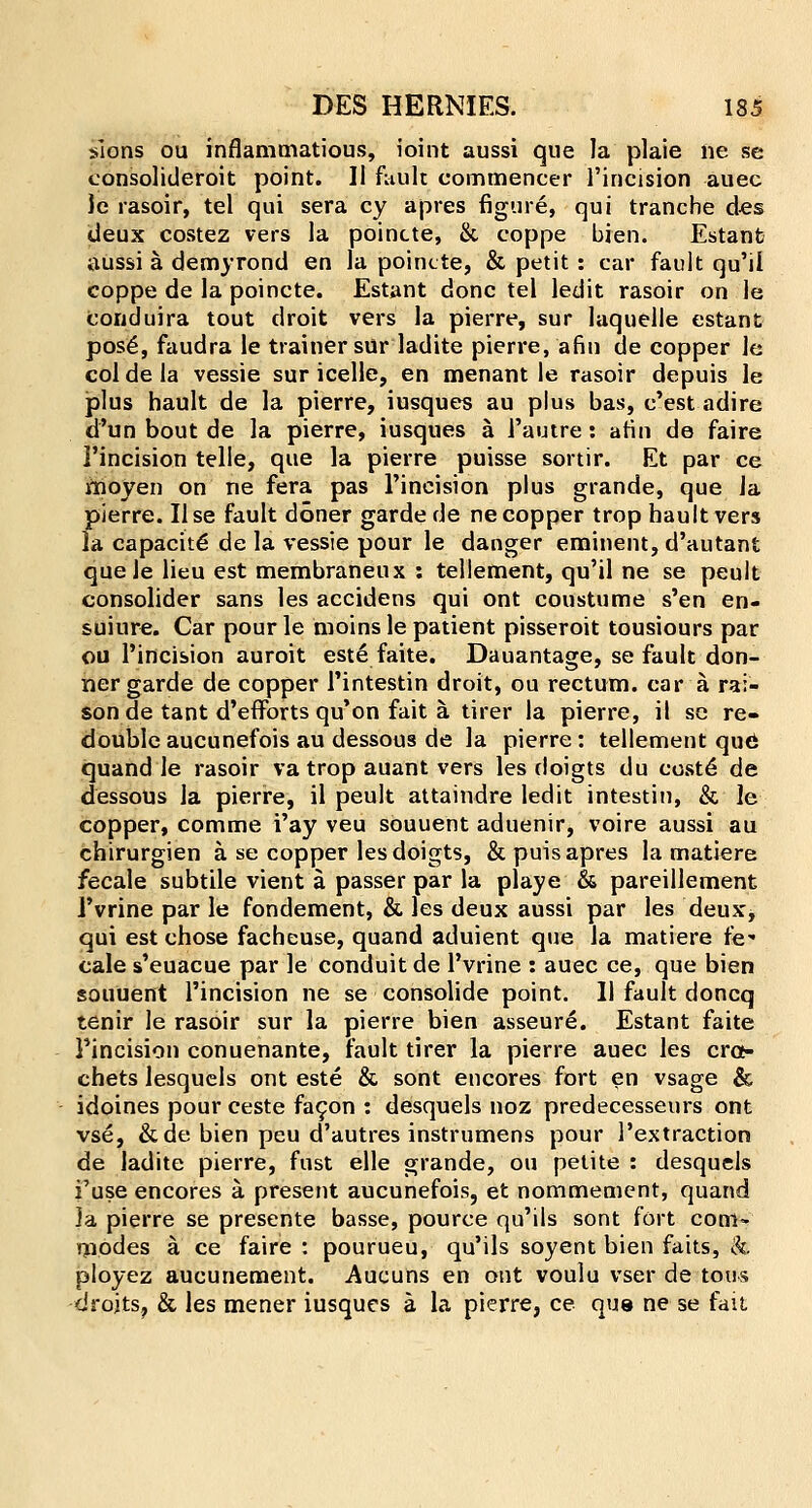 sions ou inflammatious, ioint aussi que la plaie ne se consolideroit point. II fault eommencer l'incision auec le rasoir, tel qui sera cy apres figure, qui tranche de$ cleux costez vers la poincte, & coppe bien. Estanb aussi a demyrond en la poincte, & petit : car fault qu'il coppe de la poincte. Estant done tel ledit rasoir on le Concluira tout droit vers la pierre, sur laquelle estant pos£, faudra le trainer sur ladite pierre, a fin de copper le coldela vessie sur icelle, en menant le rasoir depuis le plus hault de la pierre, iusques au plus bas, e'est adire d'un bout de la pierre, iusques a l'autre: afin de faire l'incision telle, que la pierre puisse sortir. Et par ce moyen on ne fera pas l'incision plus grande, que la pierre. Use fault doner garde de ne copper trop baultvers la capacite de la vessie pour le danger eminent, d'autant que le lieu est membraneux : tellement, qu'il ne se peult consolider sans les accidens qui ont coustume s'en en- suiure. Car pour le moins le patient pisseroit tousiours par ou l'incision auroit este faite. Dauantage, se fault don- ner garde de copper l'intestin droit, ou rectum, car a rai- son de tant d'efforts qu'on fait a tirer la pierre, it se re- double aucunefois au dessous de la pierre: tellement que; quand le rasoir va trop auant vers les doigts du eoste de dessous la pierre, il peult attaindre ledit intestin, & le copper, comme i'ay veu souuent aduenir, voire aussi au chirurgien a se copper les doigts, & puis apres la rnatiere fecale subtile vient a. passer par la playe & pareillement l'vrine par le fondement, & les deux aussi par les deux, qui est chose facheuse, quand aduient que la rnatiere fe* cale s'euacue par le conduit de l'vrine : auec ce, que bien souuent l'incision ne se consolide point. 11 fault doncq tenir le rasoir sur la pierre bien asseure. Estant faite Pincision conuenante, fault tirer la pierre auec les cro- chets lesquels ont este & sont encores fort en vsage & idoines pour ceste facon : desquels noz predecesseurs ont vse, &de bien peu d'autres instrumens pour 1'extraction de ladite pierre, fust elle grande, ou petite : desquels i'use encores a. present aucunefois, et nommement, quand ]a pierre se presente basse, pource qu'ils sont fort coni^ modes a ce faire : pourueu, qu'ils soyent bien faits, &. ployez aucunement. Aucuns en ont voulu vser de tous droits, & les mener iusques a la pierre, ce que ne se fait