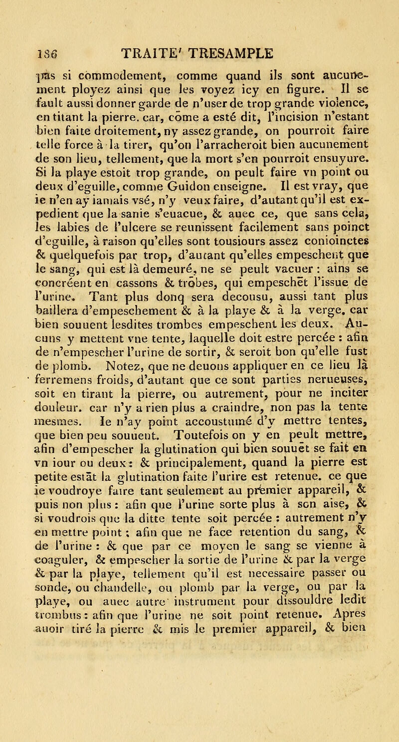 jras si commodement, comme quand ils sont aucurte- ment ployez ainsi que les voyez icy en figure. II se fault aussidonner garde de n'userde trop grande violence, cntitant la pierre. car, come a este dit, l'incision n'estant bien faite droitement, ny assez grande, on pourroit faire telle force a la tirer, qu'on l'arracheroit bien aucunerrient de son lieu, tellement, que la mort s'en pourroit ensuyure. Si la playe estoit trop grande, on peult faire vn point ou deux d'eguille, comme Guidon enseigne. II est vray, que ie n'en ay ianiais vse, n'y veux faire, d'autant qu'il est ex- pedient que la sanie s'euacue, & auec ce, que sans cela, les iabies de i'ulcere se reunissent facilement sans poinct d'eguille, a raison qu'elles sont tousiours assez conioinctes & quelquefois par trop, d'autant qu'elles empeschent que le sang, qui est la demeure, ne se peult vacuer : ains se eoncreent en cassons & trobes, qui empeschet Tissue de 1'urine. Tant plus donq sera decousu, aussi tant plus baillera d'empescbement & a la playe & a la verge, car bien souuent lesdites trombes empeschent les deux. A-U- cuns y mettent vne tente, laquelle doit estre percee : afin de n'empescher l'urine de sortir, & seroit bon qu'elle fust de plomb. Notez, que ne deuons appliquer en ce lieu la ferremens froids, d'autant que ce sont parties nerueuses, soit en tirant la pierre, ou autrement, pour ne inciter douleur. car n'y a rien plus a craindre, non pas la tente mesmes. Ie n'ay point accoustum6 d'y mettrc tentes, que bien peu souuent. Toutefois on y en peult mettre, afin d'empescher la glutination qui bien souuet se fait en vn iour ou deux; & principalement, quand la pierre est petite estat la glutination faite l'urire est retenue. ce que ie voudroye faire tant seulemeat au premier appareil, & puis non plus: afin que l'urine sorte plus a sen aise, & si voudrois que la ditte tente soit percee : autrement n'y en mettre point; afin que ne face retention du sang, & de l'urine : & que par ce moyen le sang se vienne a coaguler, & empescher la sortie de l'urine & par la verge & par la playe, tellement qu'il est necessaire passer ou sonde, ou chandelle, ou plomb par la verge, ou par la playe, ou auec autre instrument pour dissouldre ledit trombus: afin que l'urine ne soit point retenue. Apres auoir tire la pierre & mis le premier appareil, & bien