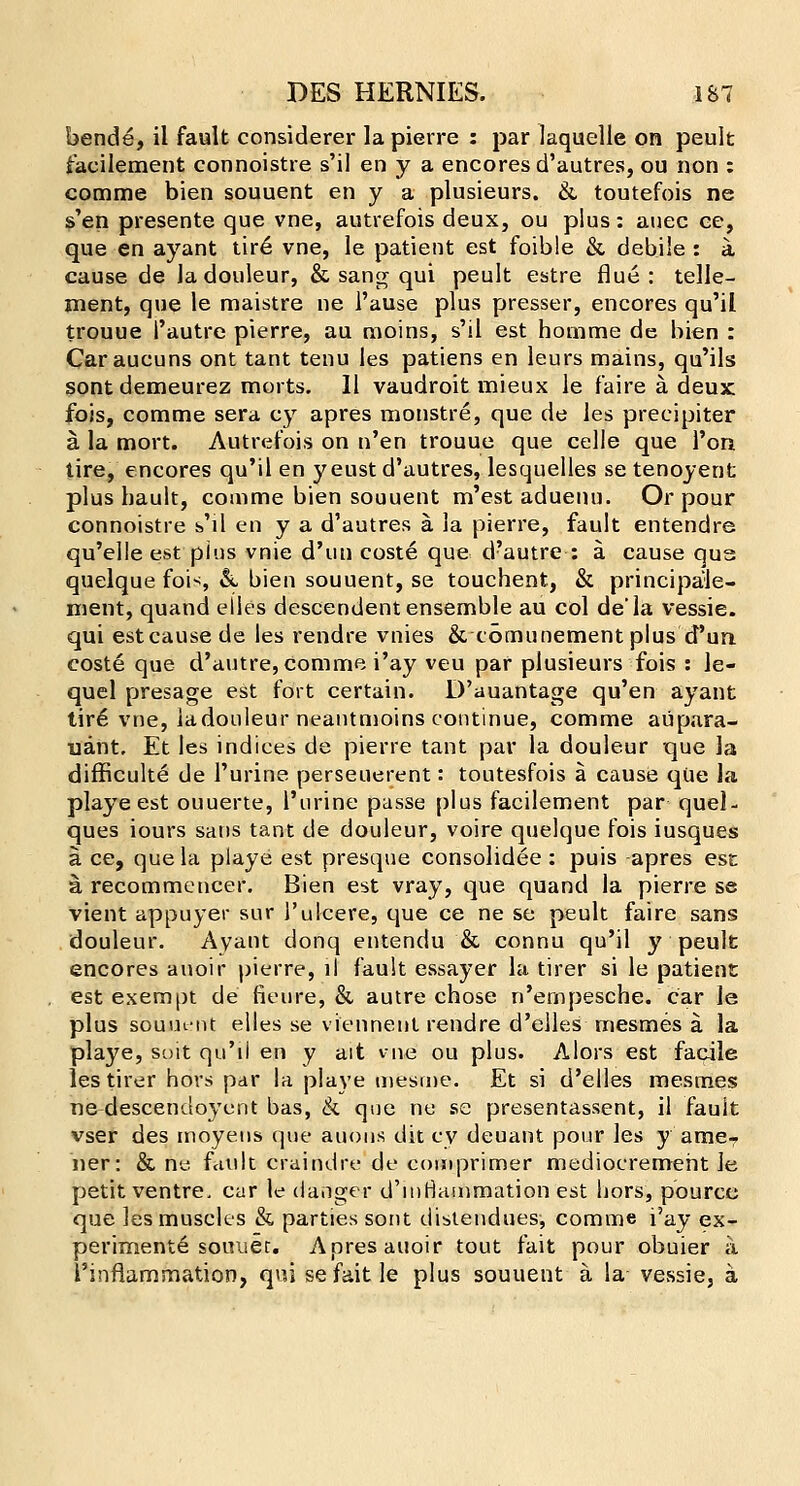 bende, il fault considerer la pierre : par laquelle on peult facilement connoistre s'il en y a encores d'autres, ou non : comme bien souuent en y a plusieurs. & toutefois ne s'en presente que vne, autrefois deux, ou plus: auec ce, que en ayant tir6 vne, le patient est foible &, debile : a cause de ladouleur, & sang qui peult estre flue: telle- ment, que le maistre ne l'ause plus presser, encores qu'il trouue 1'autre pierre, au moins, s'il est homme de bien : Caraucuns ont tant tenu les patiens en leurs mains, qu'ils sontdemeurez morts. 11 vaudroit mieux le faire a deux fois, comme sera cy apres monstre, que de les precipiter a. la mort. Autrefois on n'en trouue que celle que l'on tire, encores qu'il en y eust d'autres, lesquelles se tenoyent plus bauit, comme bien souuent m'est aduenu. Or pour connoistre s'il en y a d'autres a. la pierre, fault entendre qu'elle est pins vnie d'un coste que d?autre : a cause qua quelque fois & bien souuent, se touchent, & principale- nient, quand eties descendent ensemble au col de'la vessie. qui est cause de les rendre vnies & tomunement plus d'un coste que d'autre, comme i'ay veu par plusieurs fois : le- quel presage est fort certain. D'auantage qu'en ayant tir6 vne, ladouleur neantmoins continue, comme aupara- uant. Et les indices de pierre tant par la douleur que la difficulte de Purine perseuerent: toutesfois a cause que la playe est ouuerte, l'urine passe [)lus facilement par quel- ques iours sans tant de douleur, voire quelque fois iusques a ce, que la playe est presque consolidee: puis apres est a, recommencer. Bien est vray, que quand la pierre se vient appuyer sur 1'ulcere, que ce ne se peult faire sans douleur. Ayant donq entendu & connu qu'il y peult encores avioir pierre, il fault essayer la tirer si le patient . est exempt de fieure, & autre chose n'ernpesche. car le plus souut-nt elles se viennent rendre d'elles mesmes a la playe, suit qu'il en y ait vne ou plus. Alors est facile les tirer hors par la playe mesme. Et si d'elles mesmes ne descendoyent bas, & que ne se presentassent, il fault vser des moyens que auous dit cy deuant pour les y ame7 ner: & ne. fault craindre de comprimer medioeremeht le petit ventre, car le danger d'inriammation est hors, pource que les muscles & parties sont distendues, comme i'ay ex- perimente souuer. Apres auoir tout fait pour obuier a 1'inflammation, qui sefaitle plus souuent a la vessie, a