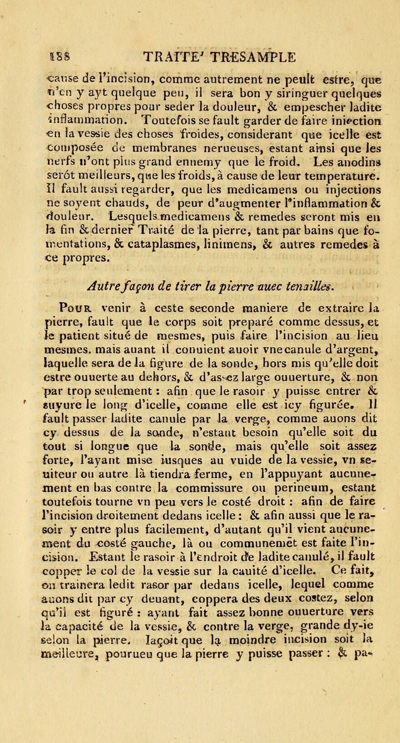 cause de l'incision, commc autrement ne peult estre, qu« ti'en y ayt quelque peu, il sera bon y siringuer quelques choses propres pour seder la douleur, & empescher ladite •inflammation. Toutefois se fault garder de faire inaction -en la vessie des choses froides, considerant que icelle est composee de membranes nerueuses, estant amsi que les nerfs u'ont phis grand ennemy que le froid, Les anodins serot meilleurs, qwe les froids, a cause de leur temperature. II fault aussi regarder, que les medicamens ou injections ne soyent chauds, de peur d'augmenter l'inflammation & douleur. Lesquels medicamens & remedes seront mis en la fin & dernier Traite dela pierre, tant par bains que fo- mentations, & cataplasmes, linimens, & autres remedes a ce propres. Autre f agon de tirer la pierre auec tenailles. Pour venir a ceste seconde maniere de extraire la pierre, fault que le corps soit prepare comme dessus, et Je patient situe de mesmes, puis faire l'incision au lieu mesmes. mais auant il conuientauoir vnecanule d'argent, laquelle sera dela figure de la sonde, hors mis qu'elle doit estre ouuerte au dehors, &, d'assez large ouuerture, & non par trop settlement: afin que le rasoir y puisse entrer & suyure le long d'icelle, comme elle est icy figuree. 11 fault passer ladite canule par la verge, comme auons dit cy dessus de la sonde, n'estant besoin qu'elle soit du tout si longue que la sonde, mais qu'elle soit assez forte, 1'ayant mise iusques au vuide de la vessie, vn se- uiteur ou autre la tiendra ferme, en l'appuyant aucune- ment en bas centre la commissure ou perineum, estant toutefois tourne vn peu vers le coste droit : afin de faire l'incision droitement dedans icelle: & afin aussi que le ra- soir y entre plus facilement, d'autant qu'il vient aucune- ment du ^oste gauche, la ou communemet est faite Pin- cision. Estant le rasoir a l'endroit cite ladite canule, il fault copper le col de la veasie sur la cauite d'icelle. Ce fait, on trainera led it rasor par dedans icelle, lequel comme auons dit par cy deuant, coppera des deux costez, selon qu'il est figure : ay ant fait assez bonne ouuerture vers la eapacite de la vessie, & contre la verge, grande dy-ie selon la pierre. Iago-it que la moindre incision soit la meilleure, pourueu que la pierre y puisse passer : $t pa*