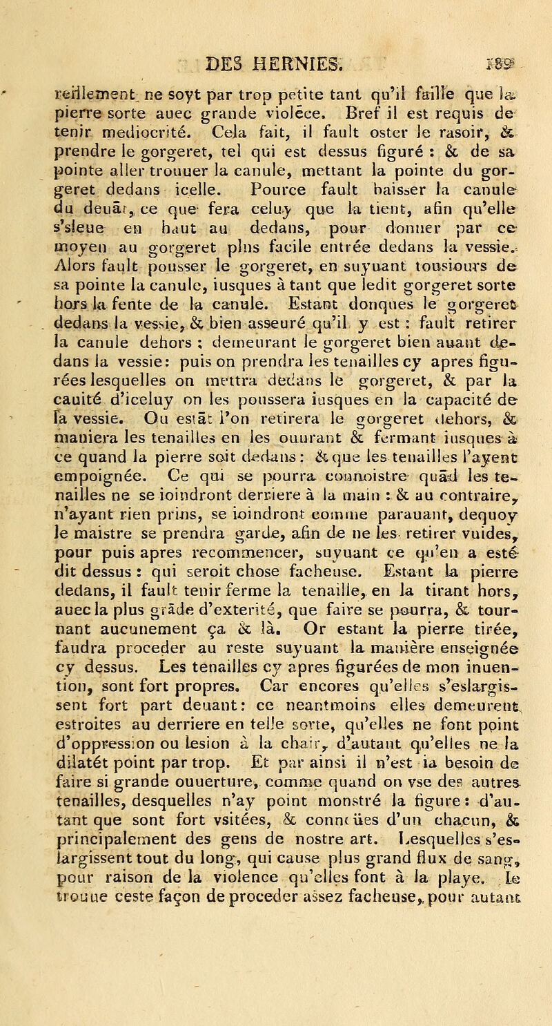 lerilement ne soyt par trop petite tant qu'il faille que la. pierre sorte auec grande violece. Bref il est requis de tenir mediocrite. Cela fait, il fault oster le rasoir, &■ prendre le gorgeret, tel qui est dessus figure : & de sa pointe aller trouuer la canule, mettant la pointe du gor- geret dedans icelle. Pource fault baisser la canule du deuar, ce que- fera celuy que la tient, afin qu'elie s'sleue en haul au dedans, pour donner par ce inoyen au gorgeret pins facile entree dedans la vessie. Alors fault pousser le gorgeret, en suyuant tousiou-rs de sa pointe la canule, iusques a. tant que ledit gorgeret sorte horslafente de la canule. Estant donques le gorgeret dedans la vessie, & bien asseure qu'il y est : fault retirer la canule dehors ; demeurant le gorgeret bien auant de- dans la vessie: puis on prendra les tenailles cy apres figu- r6es lesquelles on mettra dedans le gorgeret, & par la cauit6 d'iceluy on les poussera iusques en la capacit6 de fa vessie. Ou estat l'on retirera le gorgeret dehors, & maniera les tenailles en les ouurant & ferrnant iusques a ce quand la pierre soit dedans: &que les tenailles l'ayent empoignee. Ce qui se j>ourra eonuoistre quad les te- nailles ne se ioindront derciere a la main :. & au contrairey n'ayant rien prins, se ioindront coainie parauant, dequoy le rnaistre se prendra garde, afin de ne les retirer vuidesr pour puis apres recommencer, suyuant ce qji'en a est& dit dessus : qui seroit chose facheuse. Estant la pierre dedans, il fault tenir ferme la tenaille, en la tirant hors, auec la plus grade d'exterite, que faire se peurra, & tour- nant aucunement ca & 3a. Or estant la pierre tiree, faudra proceder au reste suyuant la mainere enseignee cy dessus. Les tenailles cy apres figureesde mon inuen- tion, sont fort propres. Car encores qu'elles s'eslargis- sent fort part deuant: ce neantmoins elles demeurent, estroites au derriere en telle sorte, qu'elles ne font ppinfe d'oppress:on ou lesion a la chair,, dlautant q,u'elies ne la dilat6t point par trop. Et par ainsi il n'est ia. besoin de faire si grande ouuerture, comme quand on vse dee autres tenailles, desquelles n'ay point monstre la figure: d'au- tant que sont fort vsitees, & connciies d'un chacun, & principalernent des gens de nostre art. Lesquelles s'es« largissent tout du long, qui cause plus grand flux de sang, pour raison de la violence qu'elles font a la playe. Le trouue ceste facon de proceder assez facheuse,,pour autaiu