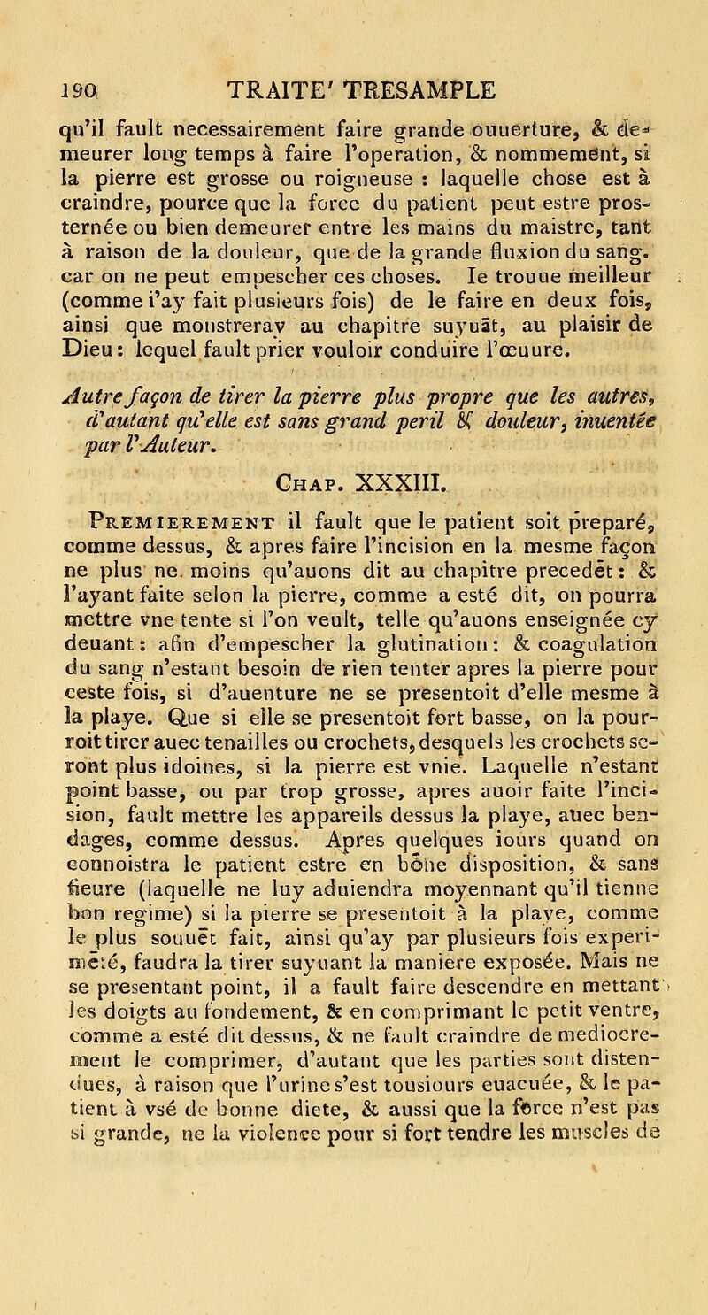 qu'il fault necessairement faire grande ouuerture, & de* meurer long temps a. faire l'operation, '& nommemdnt, si la pierre est grosse ou roigneuse : laquelle chose est a craindre, pource que la force du patient peut estre pros- ternee ou bien demcurer entre les mains du maistre, tant a. raison de.la douleur, que de la grande fluxion du sang, car on ne peut empescher ces choses. Ie trouue meilleur (comme i'ay fait plusieurs fois) de le faire en deux fois, ainsi que monstreray au cbapitre suyuat, au piaisir de Dieu: lequel fault prier vouloir conduire l'ceuure. Autre fagon de tirer la pierre plus propre que les autres, (Vautant quelle est sans grand peril £C douleur, inuentee par VAuteur. Chap. XXXIII. Premierement il fault que le patient soit prepare^ comme dessus, & apres faire l'incision en la mesme fa§on ne plus ne. moins qu'auons dit au chapitre precedet: & 1'ayant faite selon la pierre, comme a este dit, on pourra jmettre vne tente si l'on veult, telle qu'auons enseignee cy deuant: afin d'empescher la glutination: & coagulation du sang n'estant besoin de rien tenter apres la pierre pour ceste fois, si d'auenture ne se presentoit d'elle mesme $. la playe. Que si elle se presentoit fort basse, on la pour- roittirer auectenailles ou crochets,desquels les crochets se- ront plus idoines, si la pierre est vnie. Laquelle n'estant point basse, ou par trop grosse, apres auoir faite l'inci- sion, fault mettre les appareils dessus la playe, aliec ben- dages, comme dessus. Apres quelques iours quand on connoistra le patient estre en bSiie disposition, & sans fieure (laquelle ne luy aduiendra moyennant qu'il tienne bon regime) si la pierre se presentoit a la playe, comme le plus souuet fait, ainsi qu'ay par plusieurs fois experi- rocLe, faudra la tirer suyuant la maniere exposed. Mais ne se presentant point, il a fault faire descendre en mettant les doigts au fondement, & en comprimant le petit ventre, comme a este dit dessus, & ne fault craindre de mediocre- ment le comprimer, d'autant que les parties sont disten- dues, a raison que Purine s'est tousiours euacuee, & le pa- tient a vse de bonne diete, & aussi que la force n'est pas si grande, ne la violence pour si fort tendre les muscles de