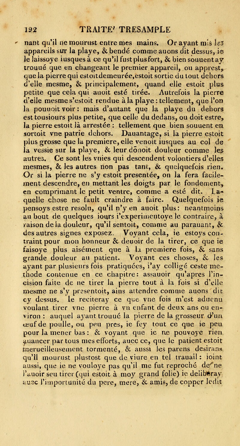 nant qu'il ne mourust entre mes mains. Or ayant mis Ia5 appareils sirr la playe, & bend6 comme auons dit dessus, ie le Jaissoye iusquesa ce qu'il fust plusfort, & biensouuentay trouue que en changeant le premier appareil, ou apprest? que la pierre qui estoitdemeuree.estoit sortie du tout dehors d'elle mesme, & principalement, quand elle estoit plus petite que cela qui auoit este tiree. Autrefois la pierre d'elle mesme s'estoit rendue a la playe: tellement, quel'on la pouuoitvoir: mais d'autant que la playe du dehors est tousiours plus petite, que celle du dedans, ou doit estre, la pierre estoit la arrestee : tellement que bien souuent en sortoit vne patrie dehors. Dauantage, si la pierre estoit plus grosse que la premiere, elle venoit iusques au col de la vessie sur la playe, & leur donoit douleur comme les autres. Ce sont les vnies qui descendent volontiers d'elles mesmes, & les autres non pas tani, & quelquefois rien. Or si la pierre ne s'y estoit presentee, on la fera faeile- ment descendre, en mettant les doigts par le fondement, en comprimant le petit ventre, comme a este dit. La- quelle chose ne fault craindre a faire. Quelquefois ie pensoys estre resolu, qu'il n'y en auoit plus: neantmoins au bout de quelques iours i'experinientoye le contraire, a raison de la douleur, qu'il sentoit, comme au parauant, & des autres signes exposez. Voyant cela, ie estoj^s con- traintpour mon honneur & deuoir de la tirer, ce que ie faisoye plus aisement que a. la premiere fois, & sans grande douleur an patient. Voyant ces choses, & les ayant par plusieurs fois pratiquees, i'ay collige ceste me- thode contenue en ce chapitre: assauoir qu'apres l'in- eision faite de ne tirer la pierre tout a la fois si d'elle mesme ne s'y presentoit, ains attendre comme auons dit cy dessus. le reciteray ce que vne fois m'est aduenu voulant tirer vne pierre a vn enfant de deux ansou en- viron : auquel ayant trouue la pierre de la grosseur d'un teuf de poulle, ou pe.u pres, ie fey tout ce que ie peu pour la mener bas: & voyant que ie ne pouvoye rien auanccr par tous mes efforts, auec ce, que le patient estoit fnerueilleusement tormente, & aussi les parens desirans. qu'il mourust plustost que de viure en tel trauail: ioint aussi, que ie ne vouloye pas qu'il me fut reproche de*ne i'ituoir seu tirer (qui estoit a moy grand folie) ie de!ib*ray auec rimportunite du pere, mere, & amis, de copper Icdi.t