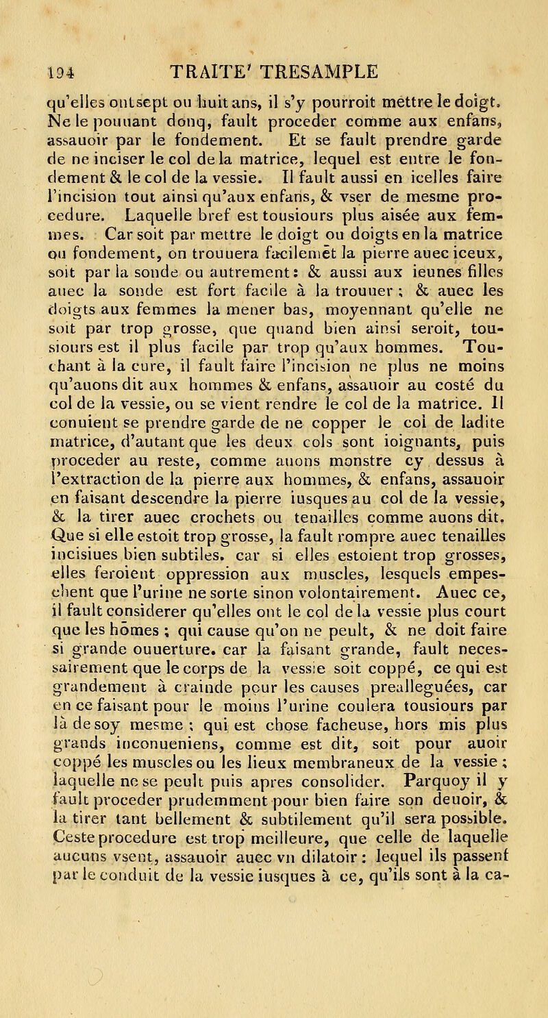 qu'elies ontsept ou huitans, il s'y pourroit mettre le doigt, Nelepouuant donq, fault proceder corarae aux enfans, assauoir par le fondement. Et se fault prendre garde de ne inciser le col dela matrice, lequel est entre le fon- dement & le col de la vessie. II fault aussi en icelles faire l'incision tout ainsi qu'aux enfans, & vser de mesme pro- cedure. Laquelle bref esttousiours plus aisee aux fem- vnes. Car soit par mettre le doigt ou doigts en la matrice ou fondement, on trouuera facileniet la pierre auec iceux, soit par ia sonde ou autrement: & aussi aux ieunes filles auec la sonde est fort facile a la trouuer ; & auec les doigts aux femmes la mener bas, moyennant qu'elle ne soit par trop grosse, que quand bien ainsi seroit, tou- siours est il plus facile par trop qu'aux hommes. Tou- chant a la cure, il fault faire l'incision ne plus ne moins qu'auons dit aux hommes & enfans, assauoir au coste du col de la vessie, ou se vient rendre le col de la matrice. 11 conuient se prendre garde de ne copper le coi de ladite matrice, d'autant que les deux cols sont ioignants, puis proceder au reste, comme auons monstre cy dessus a l'extraetion de la pierre aux hommes, & enfans, assauoir en faisant descendre la pierre iusques au col de la vessie, & la tirer auec crochets ou tenailles comme auons dit. Que si elle estoit trop grosse, la fault rompre auec tenailles incisiues bien subtiles. car si elles estoient trop grosses, elles feroient oppression aux muscles, lesquels empes- ehent que l'urine ne sorte sinon volontairement. Auec ce, il fault considerer qu'elles out le col de la vessie plus court que les homes ; qui cause qu'on ne peult, & ne doit faire si grande ouuerture. car la faisant grande, fault neces- sairement que le corps de la vessie soit coppe, ce qui est grandement a crainde pour les causes prealleguees, car en ce faisant pour le moins l'urine coulera tousiours par lade soy mesme; qui est chose facheuse, hors mis plus grands inconueniens, comme est dit, soit pour auoir coppe les muscles ou les lieux membraneux de la vessie ; laquelle nose peult puis apres consolider. Parquoy il y fault proceder prudemment pour bien faire son deuoir, & la tirer tant bellement & subtilement qu'il sera possible. Ceste procedure est trop mcilleure, que celle de laquelle aucuns vsent, assauoir auec vn dilatoir: lequel ils passenf. par le conduit de la vessie iusques a ce, qu'ils sont a la ca-