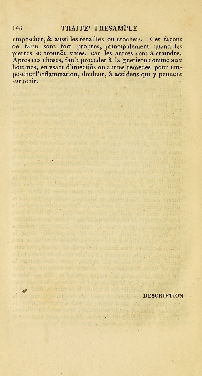 empescher, & aussi les tenailles on crochets. Ces facorts de faire sont fort propres, principaleuient quand ies pierres se trouuet vnies. car les autres sont a craindre. Apres ces choses, fault proceder a la guerison comme aux hornmes, en vsant d'iniectios ou autres remedes pour em- pescher rinflammation, douleur, &accidens qui y peuuenfc »uruenir. DESCRIPTION
