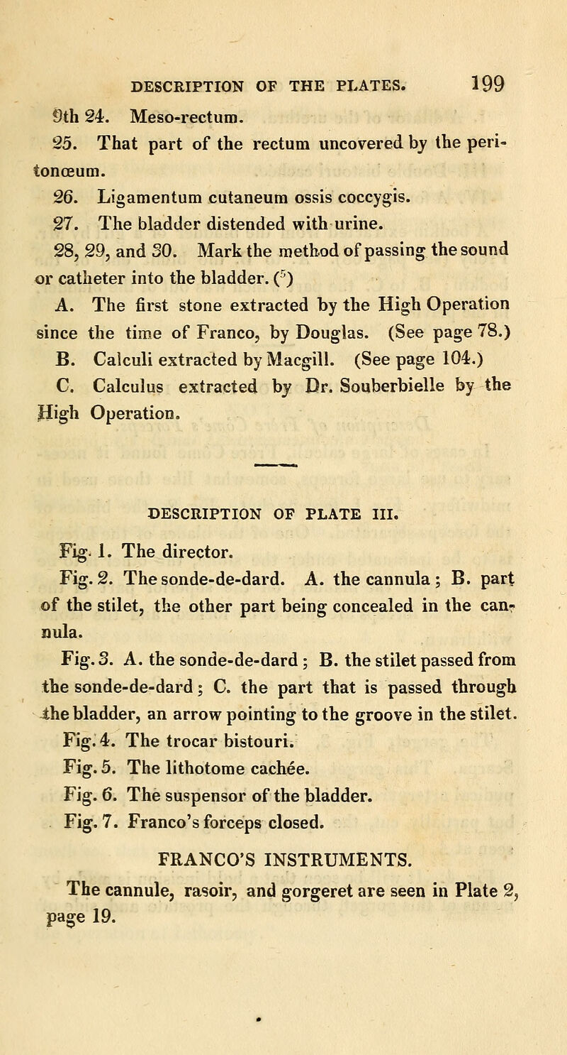 9th 24. Meso-rectum. 25. That part of the rectum uncovered by the peri- tonaeum. 26. Ligamentum cutaneum ossis coccygis. 27. The bladder distended with urine. 28. 29, and SO. Mark the method of passing the sound or catheter into the bladder. (5) A. The first stone extracted by the High Operation since the time of Franco, by Douglas. (See page 78.) B. Calculi extracted by Macgill. (See page 104.) C. Calculus extracted by Dr. Souberbielle by the JJigh Operation. DESCRIPTION OF PLATE III. Fig-1. The director. Fig. 2. The sonde-de-dard. A. the cannula ; B. part of the stilet, the other part being concealed in the can? nula. Fig. 3. A. the sonde-de-dard; B. the stilet passed from the sonde-de-dard; C. the part that is passed through the bladder, an arrow pointing to the groove in the stilet. Fig. 4. The trocar bistouri. Fig. 5. The lithotome cachee. Fig. 6. The suspensor of the bladder. Fig. 7. Franco's forceps closed. FRANCO'S INSTRUMENTS. The cannule, rasoir, and gorgeret are seen in Plate 2, page 19.