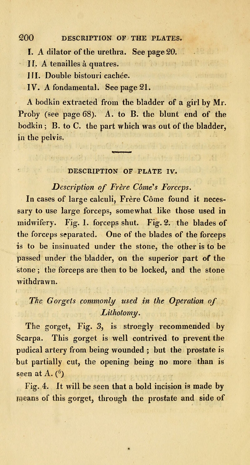 I. A dilator of the urethra. See page 20. N. A tenailles a quatres. III. Double bistouri cachee. IV. A fondamental. See page 21. A bodkin extracted from the bladder of a girl by Mr. Proby (see page 68). A. to B. the blunt end of the bodkin ; B. to C. the part which was out of the bladder, in the pelvis. DESCRIPTION OF PLATE IV. Description of Frere Corners Forceps. In cases of large calculi, Frere Come found it neces- sary to use large forceps, somewhat like those used in midwifery. Fig. 1. forceps shut. Fig. 2. the blades of the forceps separated. One of the blades of the forceps is to be insinuated under the stone, the other is to be passed under the bladder, on the superior part of the stone ; the forceps are then to be locked, and the stone withdrawn. The Gorgets commonly used in the Operation of Lithotomy. The gorget, Fig. 3, is strongly recommended by Scarpa. This gorget is well contrived to prevent the pudical artery from being wounded ; but the prostate is but partially cut, the opening being no more than is seen at A. (6) Fig. 4. It will be seen that a bold incision is made by means of this gorget, through the prostate and side of