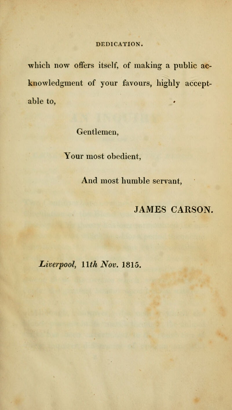 DEDICATION. which now offers itself, of making a public ac- knowledgment of your favours, highly accept- able to, ♦ Gentlemen, Your most obedient, And most humble servant, JAMES CARSON. Liverpool, 11th Nov. 1815.