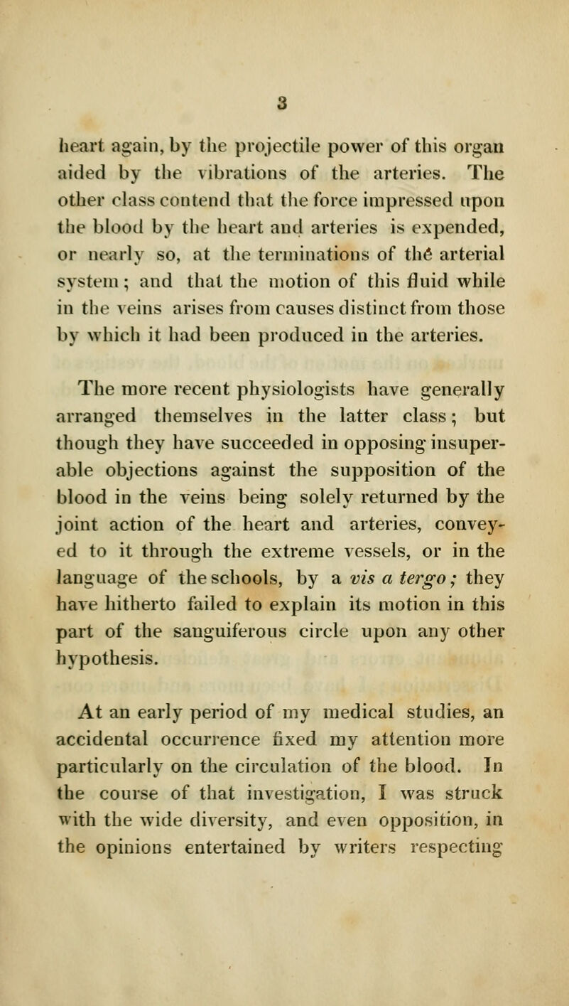 heart again, by the projectile power of this organ aided by the vibrations of the arteries. The other class contend that the force impressed upon the blood by the heart and arteries is expended, or nearly so, at the terminations of the arterial system; and that the motion of this fluid while in the veins arises from causes distinct from those by which it had been produced in the arteries. The more recent physiologists have generally arranged themselves in the latter class; but though they have succeeded in opposing insuper- able objections against the supposition of the blood in the veins being solely returned by the joint action of the heart and arteries, convey- ed to it through the extreme vessels, or in the language of the schools, by a vis a tergo; they have hitherto failed to explain its motion in this part of the sanguiferous circle upon any other hypothesis. At an early period of my medical studies, an accidental occurrence fixed my attention more particularly on the circulation of the blood. In the course of that investigation, I was struck with the wide diversity, and even opposition, in the opinions entertained by writers respecting