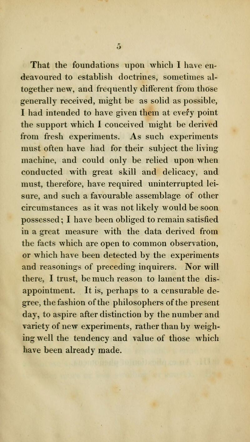 That the foundations upon which I have en- deavoured to establish doctrines, sometimes al- together new, and frequently different from those generally received, might be as solid as possible, I had intended to have given them at every point the support which I conceived might be derived from fresh experiments. As such experiments must often have had for their subject the living machine, and could only be relied upon when conducted with great skill and delicacy, and must, therefore, have required uninterrupted lei- sure, and such a favourable assemblage of other circumstances as it was not likely would be soon possessed; I have been obliged to remain satisfied in a great measure with the data derived from the facts which are open to common observation, or which have been detected by the experiments and reasonings of preceding inquirers. Nor will there, I trust, be much reason to lament the dis- appointment. It is, perhaps to a censurable de- gree, the fashion of the philosophers of the present day, to aspire after distinction by the number and variety of new experiments, rather than by weigh- ing well the tendency and value of those which have been already made.