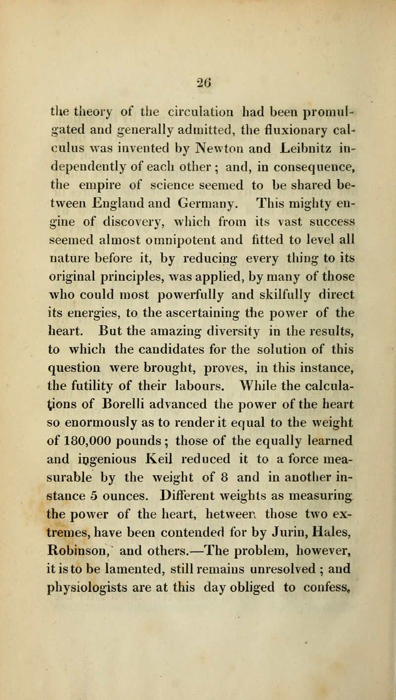 the theory of the circulation had been promul- gated and generally admitted, the fluxionary cal- culus was invented by Newton and Leibnitz in- dependently of each other; and, in consequence, the empire of science seemed to be shared be- tween England and Germany. This mighty en- gine of discovery, which from its vast success seemed almost omnipotent and fitted to level all nature before it, by reducing every thing to its original principles, was applied, by many of those who could most powerfully and skilfully direct its energies, to the ascertaining the power of the heart. But the amazing diversity in the results, to which the candidates for the solution of this question were brought, proves, in this instance, the futility of their labours. While the calcula- tions of Borelli advanced the power of the heart so enormously as to render it equal to the weight of 180,000 pounds ; those of the equally learned and ingenious Keil reduced it to a force mea- surable by the weight of 8 and in another in- stance 5 ounces. Different weights as measuring the power of the heart, hetween those two ex- tremes, have been contended for by Jurin, Hales, Robinson, and others.—The problem, however, it is to be lamented, still remains unresolved ; and physiologists are at this day obliged to confess.