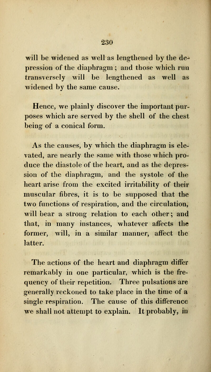 will be widened as well as lengthened by the de^ pression of the diaphragm ; and those which run transversely will be lengthened as well as widened by the same cause. Hence, we plainly discover the important pur- poses which are served by the shell of the chest being of a conical form. As the causes, by which the diaphragm is ele- vated, are nearly the same with those which pro- duce the diastole of the heart, and as the depres- sion of the diaphragm, and the systole of the heart arise from the excited irritability of their muscular fibres, it is to be supposed that the two functions of respiration, and the circulation, will bear a strong relation to each other; and that, in many instances, whatever affects the former, will, in a similar manner, affect the latter. The actions of the heart and diaphragm differ remarkably in one particular, which is the fre- quency of their repetition. Three pulsations are generally reckoned to take place in the time of a single respiration. The cause of this difference we shall not attempt to explain. It probably, in