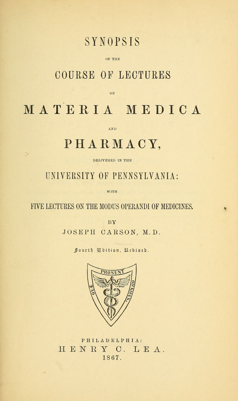 COURSE OF LECTURES ATERIA MEDICA PHARMACY, DELIVERED IN THE UNIVERSITY OF PEMSYLYANIA: FIVE LECTURES ON THE MODUS OPERANDI OF MEDICINES. BY JOSEPH CARSON, M.D. jFourtf) ^isition, Muhiszh. PHILADELPHIA: HEl^KY O. LEA 1867.