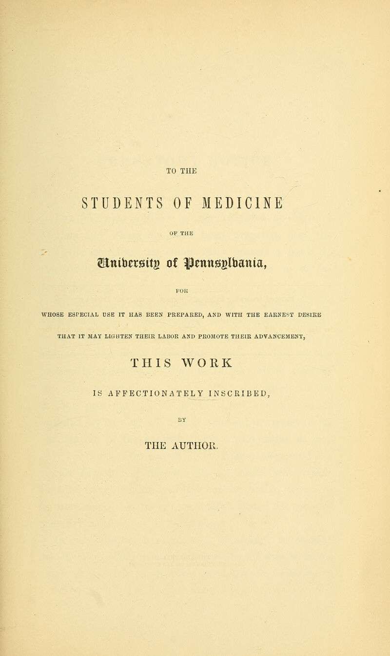 TO THE STUDENTS OF MEDICINE OF THE 2Enibet£ittg of ^penngglbania, FOK WHOSE ESPECIAL USE IT HAS BEEN PREPARED, AND WITH THE EARNEST DESISB THAT IT MAY LIGHTEN THEIR LABOR AND PROMOTE THEIR ADVANCEMENT, THIS WORK IS AFFECTIONATELY INSCRIBED, BY THE AUTHOR.