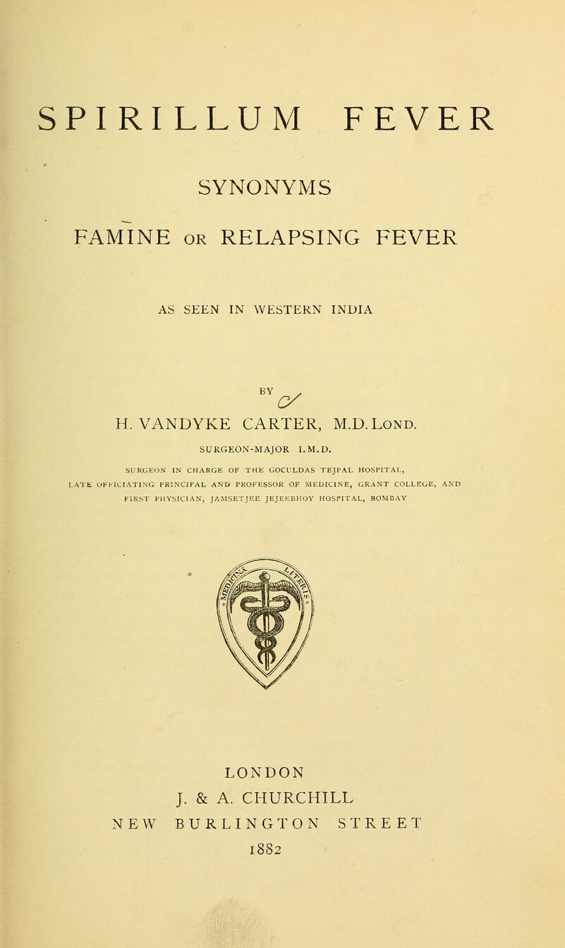 SYNONYMS FAMINE OR RELAPSING FEVER AS SEEN IN WESTERN INDIA (y H.VANDYKE CARTER, M.D.Lond. SURGEON-MAJOR l.M.D. SURGEON IN CHARGE OF THE GOCULDAS TEJPAL HOSPITAL, LATE OFFICIATING PRINCIPAL AND PROFESSOR OF iMEmCINE, GRANT COLLEGE, AND FIKST PHYSICIAN, JAMSETJEE JEJEKBHOV HOSPITAL, BOMBAY LONDON J. & A. CHURCHILL NEW BURLINGTON STREET 1882