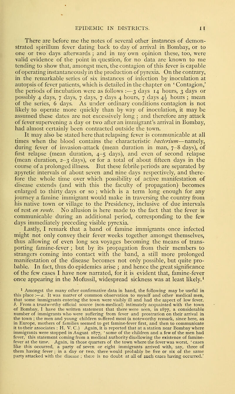 There are before me the notes of several other instances of demon- strated spirillum fever dating back to day of arrival in Bombay, or to one or two days afterwards ; and in my own opinion these, too, were valid evidence of the point in question, for no data are known to me tending to show that, amongst men, the contagion of this fever is capable of operating instantaneously in the production of pyrexia. On the contrary, in the remarkable series of six instances of infection by inoculation at autopsis of fever patients, which is detailed in the chapter on ' Contagion,' the periods of incubation were as follows :—3 days 14 hours, 3 days or possibly 4 days, 7 days, 7 days, 7 days 4 hours, 7 days 4^ hours ; mean of the series, 6 days. As under ordinary conditions contagion is not likely to operate more quickly than by way of inoculation, it may be assumed these dates are not excessively long ; and therefore any attack of fever supervening a day 01 two after an immigrant's arrival in Bombay, had almost certainly been contracted outside the town. It may also be stated here that relapsing fever is communicable at all times when the blood contains the characteristic bacteriiwi—namely, during fever of invasion-attack (mean duration in man, 7-8 days), of first relapse (mean duration, 4-5 days), and even of second relapse (mean duration, 2-3 days), or for a total of about fifteen days in the course of a prolonged illness. But these febrile periods are separated by apyretic intervals of about seven and nine days respectively, and there- fore the whole time over which possibility of active manifestation of disease extends (and with this the faculty of propagation) becomes enlarged to thirty days or so ; which is a term long enough for any journey a famine immigrant would make in traversing the country from his native town or village to the Presidency, inclusive of due intervals of rest en route. No allusion is here made to the fact that the fever is communicable during an additional period, corresponding to the few days immediately preceding visible pyrexia. Lastl)'^, I remark that a band of famine immigrants once infected might not only convey their fever weeks together amongst themselves, thus allowing of even long sea voyages becoming the means of trans- porting famine-fever ; but by its propagation from their members to strangers coming into contact with the band, a still more prolonged manifestation of the disease becomes not only possible, but quite pro- bable. In fact, thus do epidemics arise ; and hence the great significance of the few cases I have now narrated, for it is evident that, famine-fever once appearing in the Mofussil, widespread sickness was at least likely.' ' Amongst the many other confirmative data in hand, the following may be useful in this place :—a. It was matter of common observation to myself and other medical men, that some immigrants entering the town were visibly ill and had the aspect of low fever. b. From a trustworthy official source (non-medical) intimately acquainted with the town of Bombay, I have the written statement that there were seen, in 1877, a considerable number of immigrants who were suffering from fever and prostration on their arrival in the town ; the men and young children suffered most (a noteworthy remark, since here, as in Europe, mothers of families seemed to get famine-fever first, and then to communicate it to their associates : H. V. C.) Again, it is reported that at a station near Bombay where immigrants were stopped in August 1877, ' some of the children and a few of the men had fever,' this statement coming from a medical authority disallowing the existence of famine- fever at the time. Again, in those quarters of the town where the fever was worst, ' cases like this occurred, a party of seven or eight immigrants arrived with, say, three of them having fever ; in a day or two, there would probably be five or six of the same party attacked with the disease ; there is no doubt at all of such cases having occurred.'