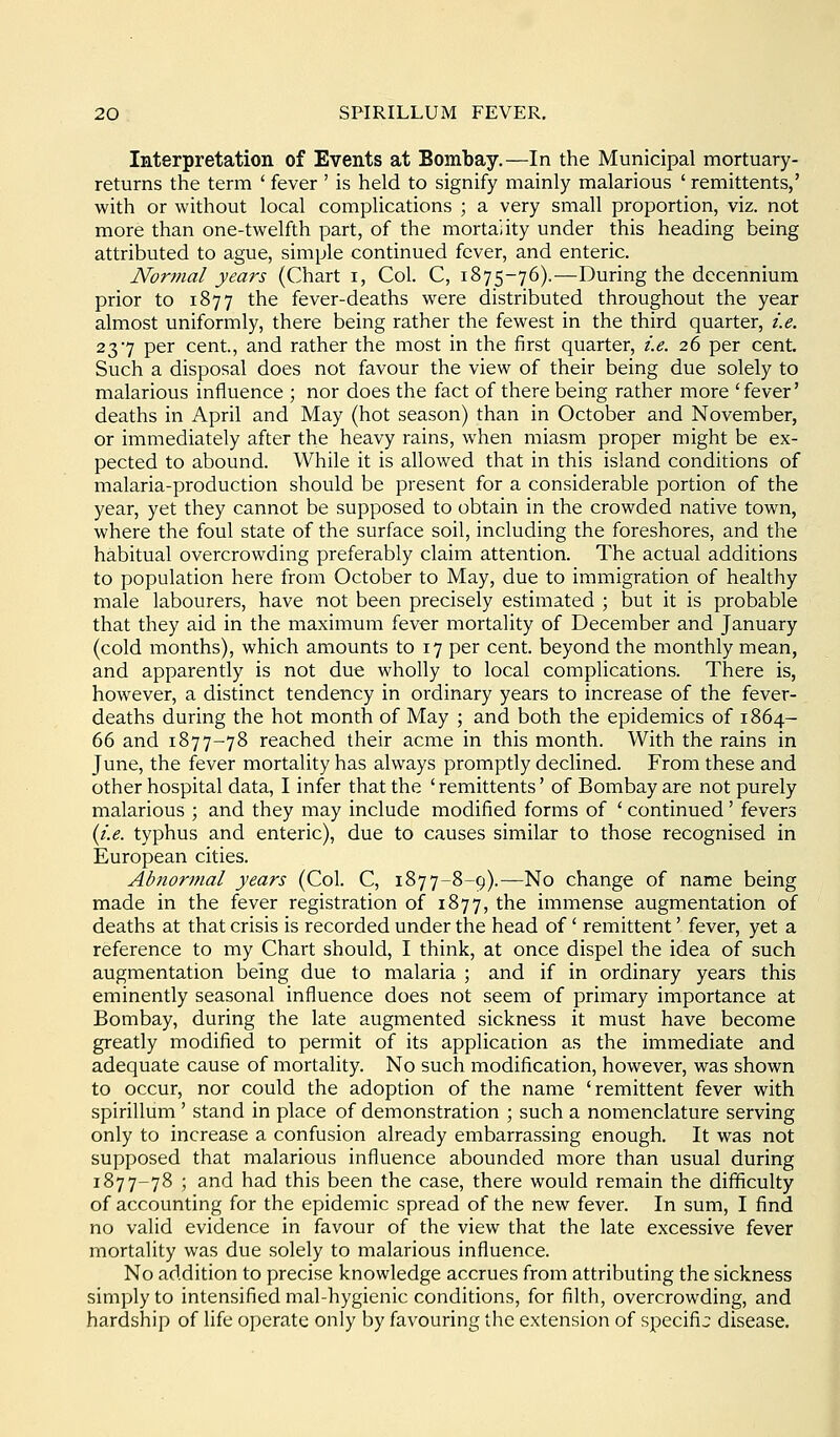 Interpretation of Events at Bombay.—In the Municipal mortuary- returns the term ' fever ' is held to signify mainly malarious ' remittents,' with or without local complications ; a very small proportion, viz. not more than one-twelfth part, of the mortality under this heading being attributed to ague, simple continued fever, and enteric. Normal years (Chart i, Col. C, 1875-76).—During the decennium prior to 1877 the fever-deaths were distributed throughout the year almost uniformly, there being rather the fewest in the third quarter, i.e. 237 per cent, and rather the most in the first quarter, i.e. 26 per cent. Such a disposal does not favour the view of their being due solely to malarious influence ; nor does the fact of there being rather more 'fever' deaths in April and May (hot season) than in October and November, or immediately after the heavy rains, when miasm proper might be ex- pected to abound. While it is allowed that in this island conditions of malaria-production should be present for a considerable portion of the year, yet they cannot be supposed to obtain in the crowded native town, where the foul state of the surface soil, including the foreshores, and the habitual overcrowding preferably claim attention. The actual additions to population here from October to May, due to immigration of healthy male labourers, have not been precisely estimated ; but it is probable that they aid in the maximum fever mortality of December and January (cold months), which amounts to 17 per cent, beyond the monthly mean, and apparently is not due wholly to local complications. There is, however, a distinct tendency in ordinary years to increase of the fever- deaths during the hot month of May ; and both the epidemics of 1864- 66 and 1877-78 reached their acme in this month. With the rains in June, the fever mortality has always promptly declined. From these and other hospital data, I infer that the ' remittents' of Bombay are not purely malarious ; and they may include modified forms of ' continued ' fevers {i.e. typhus and enteric), due to causes similar to those recognised in European cities. Abnormal years (Col. C, 1877-8-9).—No change of name being made in the fever registration of 1877, the immense augmentation of deaths at that crisis is recorded under the head of' remittent' fever, yet a reference to my Chart should, I think, at once dispel the idea of such augmentation being due to malaria ; and if in ordinary years this eminently seasonal influence does not seem of primary importance at Bombay, during the late augmented sickness it must have become greatly modified to permit of its application as the immediate and adequate cause of mortality. No such modification, however, was shown to occur, nor could the adoption of the name 'remittent fever with spirillum ' stand in place of demonstration ; such a nomenclature serving only to increase a confusion already embarrassing enough. It was not supposed that malarious influence abounded more than usual during 1877-78 ; and had this been the case, there would remain the difficulty of accounting for the epidemic spread of the new fever. In sum, I find no valid evidence in favour of the view that the late excessive fever mortality was due solely to malarious influence. No addition to precise knowledge accrues from attributing the sickness simply to intensified mal-hygienic conditions, for filth, overcrowding, and hardship of fife operate only by favouring the extension of specific disease.