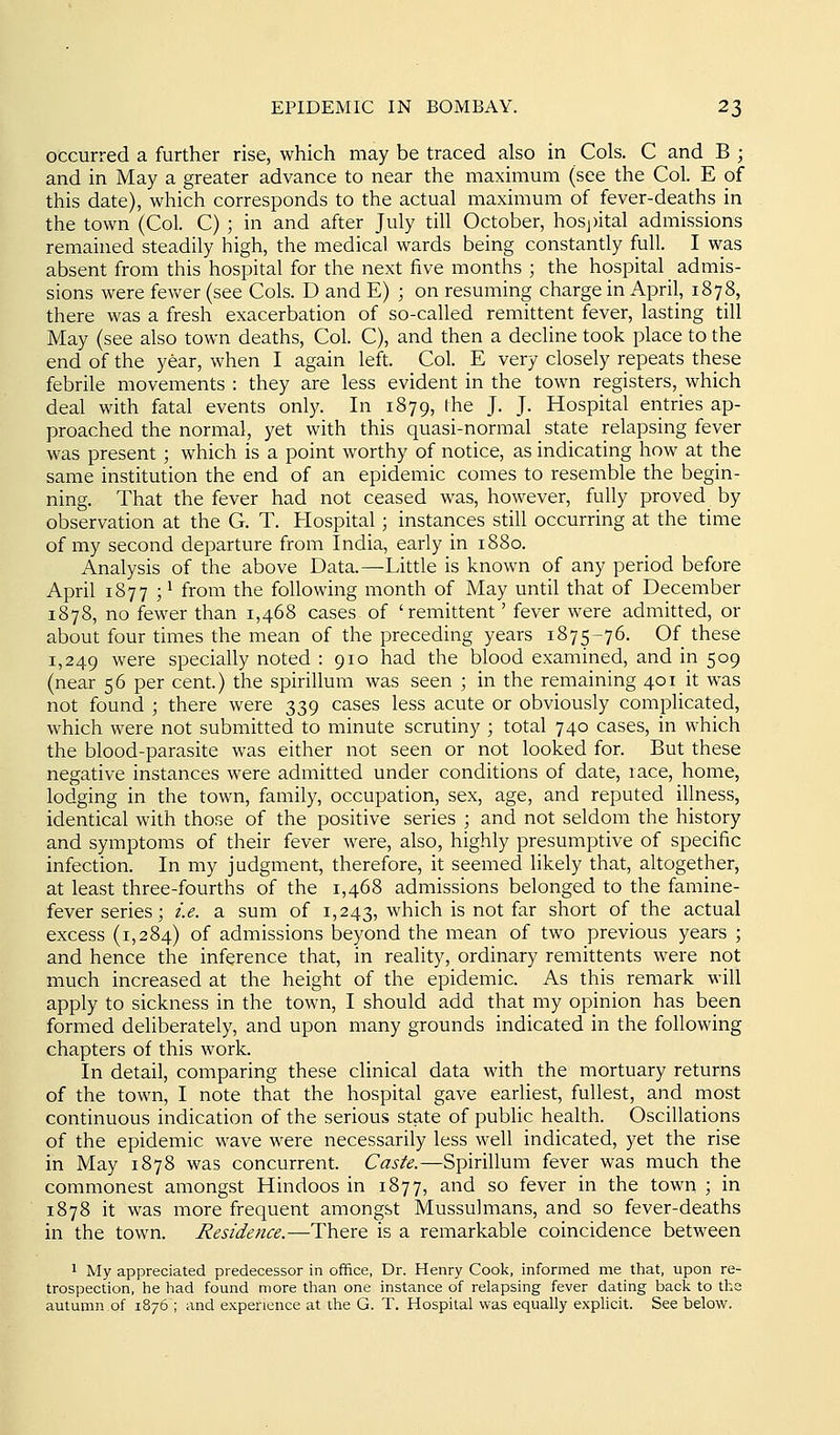 occurred a further rise, which may be traced also in Cols. C and B ; and in May a greater advance to near the maximum (see the Col. E of this date), which corresponds to the actual maximum of fever-deaths in the town (Col. C) ; in and after July till October, hosj)ital admissions remained steadily high, the medical wards being constantly full. I was absent from this hospital for the next five months ; the hospital admis- sions were fev^^er (see Cols. D and E) ; on resuming charge in April, 1878, there was a fresh exacerbation of so-called remittent fever, lasting till May (see also town deaths, Col. C), and then a decline took place to the end of the year, when I again left. Col. E very closely repeats these febrile movements : they are less evident in the town registers, which deal with fatal events only. In 1879, (he J. J. Hospital entries ap- proached the normal, yet with this quasi-normal state relapsing fever was present ; which is a point worthy of notice, as indicating how at the same institution the end of an epidemic comes to resemble the begin- ning. That the fever had not ceased was, however, fully proved by observation at the G. T. Hospital; instances still occurring at the time of my second departure from India, early in 1880. Analysis of the above Data.—Little is known of any period before April 1877 ; 1 from the following month of May until that of December 1878, no fewer than 1,468 cases of 'remittent' fever were admitted, or about four times the mean of the preceding years 1875-76. Of these 1,249 were specially noted : 910 had the blood examined, and in 509 (near 56 per cent.) the spirillum was seen ; in the remaining 401 it was not found ; there were 339 cases less acute or obviously compHcated, which were not submitted to minute scrutiny ; total 740 cases, in which the blood-parasite was either not seen or not looked for. But these negative instances were admitted under conditions of date, race, home, lodging in the town, family, occupation, sex, age, and reputed illness, identical with those of the positive series ; and not seldom the history and symptoms of their fever were, also, highly presumptive of specific infection. In my judgment, therefore, it seemed likely that, altogether, at least three-fourths of the 1,468 admissions belonged to the famine- fever series; i.e. a sum of 1,243, which is not far short of the actual excess (1,284) of admissions beyond the mean of two previous years ; and hence the inference that, in reality, ordinary remittents were not much increased at the height of the epidemic. As this remark will apply to sickness in the town, I should add that my opinion has been formed deliberately, and upon many grounds indicated in the following chapters of this work. In detail, comparing these clinical data with the mortuary returns of the town, I note that the hospital gave earliest, fullest, and most continuous indication of the serious state of public health. Oscillations of the epidemic wave were necessarily less well indicated, yet the rise in May 1878 was concurrent. Caste.—Spirillum fever was much the commonest amongst Hindoos in 1877, and so fever in the town ; in 1878 it was more frequent amongst Mussulmans, and so fever-deaths in the town. Residence.—There is a remarkable coincidence between 1 My appreciated predecessor in office, Dr. Henry Cook, informed me that, upon re- trospection, he had found more than one instance of relapsing fever dating back to the autumn of 1876 ; and experience at the G. T. Hospital was equally explicit. See below.