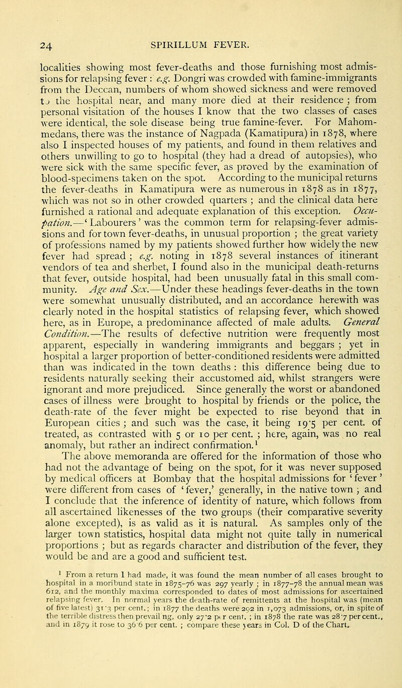 localities showing most fever-deaths and those furnishing most admis- sions for relapsing fever : e.g. Dongri was crowded with famine-immigrants from the Deccan, numbers of whom showed sickness and were removed tj the hospital near, and many more died at their residence ; from personal visitation of the houses I know that the two classes of cases were identical, the sole disease being true famine-fever. For Mahom- medans, there was the instance of Nagpada (Kamatipura) in 1878, where also I inspected houses of my patients, and found in them relatives and others unwilling to go to hospital (they had a dread of autopsies), who were sick with the same specific fever, as proved by the examination of blood-specimens taken on the spot. According to the municipal returns the fever-deaths in Kamatipura were as numerous in 1878 as in 1877, which was not so in other crowded quarters ; and the clinical data here furnished a rational and adequate explanation of this exception. Occu- pation.—' Labourers ' was the common term for relapsing-fever admis- sions and for town fever-deaths, in unusual proportion ; the great variety of professions named by my patients showed further how widely the new fever had spread ; e.g. noting in 1878 several instances of itinerant vendors of tea and sherbet, I found also in the municipal death-returns that fever, outside hospital, had been unusually fatal in this small com- munity. Age and Sex.—Under these headings fever-deaths in the town were somewhat unusually distributed, and an accordance herewith was clearly noted in the hospital statistics of relapsing fever, which showed here, as in Europe, a predominance affected of male adults. General Condition.—The results of defective nutrition were frequently most apparent, especially in wandering immigrants and beggars ; yet in hospital a larger proportion of better-conditioned residents were admitted than was indicated in the town deaths : this difference being due to residents naturally seeking their accustomed aid, whilst strangers were ignorant and more prejudiced. Since generally the worst or abandoned cases of illness were brought to hospital by friends or the police, the death-rate of the fever might be expected to rise beyond that in European cities ; and such was the case, it being 19 5 per cent, of treated, as contrasted with 5 or 10 per cent. ; here, again, was no real anomaly, but rather an indirect confirmation.^ The above memoranda are offered for the information of those who had not the advantage of being on the spot, for it was never supposed by medical officers at Bombay that the hospital admissions for ' fever ' were different from cases of ' fever,' generally, in the native town ) and I conclude that the inference of identity of nature, which follows from all ascertained likenesses of the two groups (their comparative severity alone excepted), is as valid as it is natural. As samples only of the larger town statistics, hospital data might not quite tally in numerical proportions ; but as regards character and distribution of the fever, they would be and are a good and sufficient test. ' From a return I had made, it was found the mean ntmiber of all cases brought to hospital in a moribund state in 1875-76 was 297 yearly ; in 1877-78 the annual mean was 612, and the monthly maxima corresponded to dates of most admissions for ascertained relapsing fever. In normal years the death-rate of remittents at the hospital was (mean of five latest) 31 '3 per cent.; in 1877 the deaths were 292 in 1,073 admissions, or, in spite of the terrible distress then prevail ng, only 27*2 pi r cent. ; in 1878 the rate was 287 per cent., and in 1879 it ruse to 36 6 per cent. ; compare these years in Col. D of the Chart.
