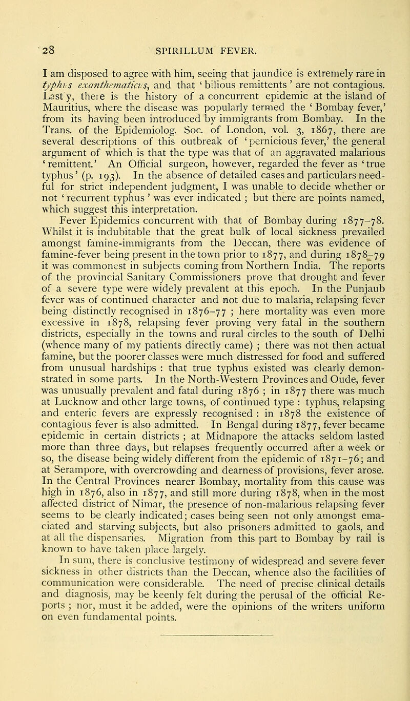 I am disposed to agree with him, seeing that jaundice is extremely rare in typhis exanthematta:S, and that 'bilious remittents ' are not contagious. Last y, theie is the history of a concurrent epidemic at the island of Mauritius, where the disease was popularly termed the ' Bombay fever,' from its having been introduced by immigrants from Bombay. In the Trans, of the Epidemiolog. Soc. of London, vol. 3, 1867, there are several descriptions of this outbreak of ' pernicious fever,' the general argument of which is that the type was that of an aggravated malarious ' remittent.' An Official surgeon, however, regarded the fever as ' true typhus' (p. 193). In the absence of detailed cases and particulars need- ful for strict independent judgment, I was unable to decide whether or not ' recurrent typhus ' was ever indicated ; but there are points named, which suggest this interpretation. Fever Epidemics concurrent with that of Bombay during 1877-78. Whilst it is indubitable that the great bulk of local sickness prevailed amongst famine-immigrants from the Deccan, there was evidence of famine-fever being present in the town prior to 1877, and during 1878-79 it was commonest in subjects coming from Northern India. The reports of the provincial Sanitary Commissioners prove that drought and fever of a severe type were widely prevalent at this epoch. In the Punjaub fever was of continued character and not due to malaria, relapsing fever being distinctly recognised in 1876-77 ; here mortality was even more excessive in 1878, relapsing fever proving very fatal in the southern districts, especially in the towns and rural circles to the south of Delhi (whence many of my patients directly came) ; there was not then actual famine, but the poorer classes were much distressed for food and suffered from unusual hardships : that true typhus existed was clearly demon- strated in some parts. In the North-Western Provinces and Oude, fever was unusually prevalent and fatal during 1876 ; in 1877 there was much at Lucknow and other large towns, of continued type : typhus, relapsing and enteric fevers are expressly recognised : in 1878 the existence of contagious fever is also admitted. In Bengal during 1877, fever became epidemic in certain districts ; at Midnapore the attacks seldom lasted more than three days, but relapses frequently occurred after a week or so, the disease being widely different from the epidemic of 1871-76; and at Serampore, with overcrowding and dearness of provisions, fever arose. In the Central Provinces nearer Bombay, mortality from this cause was high in 1876, also in 1877, and still more during 1878, when in the most affected district of Nimar, the presence of non-malarious relapsing fever seems to be clearly indicated; cases being seen not only amongst ema- ciated and starving subjects, but also prisoners admitted to gaols, and at all the dispensaries. Migration from this part to Bombay by rail is known to have taken place largely. In sum, there is conclusive testimony of widespread and severe fever sickness in other districts than the Deccan, whence also the facilities of communication were considerable. The need of precise clinical details and diagnosis, may be keenly felt during the perusal of the official Re- ports ; nor, must it be added, were the opinions of the writers uniform on even fundamental points.