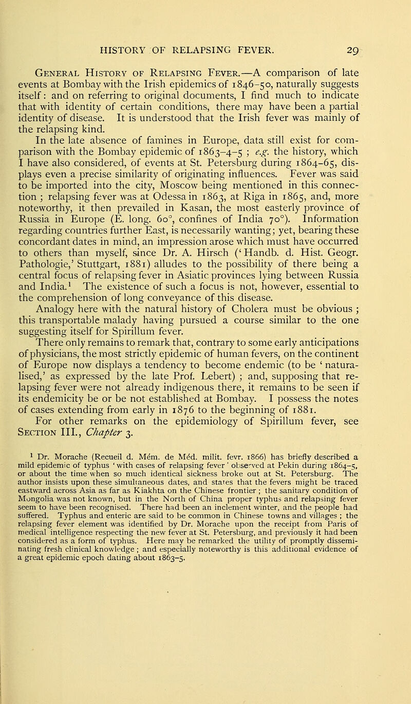 General History of Relapsing Fever.—A comparison of late events at Bombay with the Irish epidemics of 1846-50, naturally suggests itself: and on referring to original documents, I find much to indicate that with identity of certain conditions, there may have been a partial identity of disease. It is understood that the Irish fever was mainly of the relapsing kind. In the late absence of famines in Europe, data still exist for com- parison with the Bombay epidemic of 1863-4-5 ; e.g. the history, which I have also considered, of events at St. Petersburg during 1864-65, dis- plays even a precise similarity of originating influences. Fever was said to be imported into the city, Moscow being mentioned in this connec- tion ; relapsing fever was at Odessa in 1863, at Riga in 1865, and, more noteworthy, it then prevailed in Kasan, the most easterly province of Russia in Europe (E. long. 60°, confines of India 70°). Information regarding countries further East, is necessarily wanting; yet, bearing these concordant dates in mind, an impression arose which must have occurred to others than myself, since Dr. A. Hirsch ('Handb. d. Hist. Geogr. Pathologic,' Stuttgart, 1881) alludes to the possibility of there being a central focus of relapsing fever in Asiatic provinces lying between Russia and India. • The existence of such a focus is not, however, essential to the comprehension of long conveyance of this disease. Analogy here with the natural history of Cholera must be obvious ; this transportable malady having pursued a course similar to the one suggesting itself for Spirillum fever. There only remains to remark that, contrary to some early anticipations of physicians, the most strictly epidemic of human fevers, on the continent of Europe now displays a tendency to become endemic (to be ' natura- lised,' as expressed by the late Prof. Lebert) ; and, supposing that re- lapsing fever were not already indigenous there, it remains to be seen if its endemicity be or be not established at Bombay. I possess the notes of cases extending from early in 1876 to the beginning of 1881. For other remarks on the epidemiology of Spirillum fever, see Section III., Chapter Ty- ' Dr. Morache (Recueil d. M^m. de M^d. milit. fevr. 1866) has briefly described a mild epidemic of typhus ' with cases of relapsing fever' observed at Pekin during 1864-5, or about the time when so much identical sickness broke out at St. Petersburg. The author insists upon these simultaneous dates, and states that the fevers might be traced eastward across Asia as far as Kiakhta on the Chinese frontier ; the sanitary condition of Mongolia was not known, but in the North of China proper typhus and relapsing fever seem to have been recognised. There had been an inclement winter, and the people had suffered. Typhus and enteric are said to be common in Chinese towns and villages ; the relapsing fever element was identified by Dr. Morache upon the receipt from Paris of medical intelligence respecting the new fever at St. Petersburg, and previously it had been considered as a form of typhus. Here may be remarked the utility of promptly dissemi- nating fresh clinical knowledge ; and especially noteworthy is this additional evidence of a great epidemic epoch dating about 1863-5.