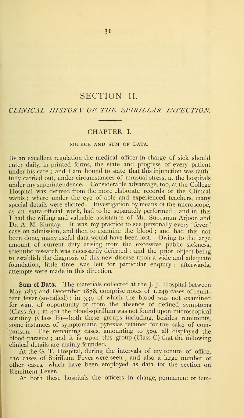 SECTION II. CLINICAL HISTOR Y OF THE SPIRILLAR INFECTION. CHAPTER I. SOURCE AND SUM OF DATA. By an excellent regulation the medical officer in charge of sick should enter daily, in printed forms, the state and progress of every patient under his care ; and I am bound to state that this injunction was faith- fully carried out, under circumstances of unusual stress, at the hospitals under my superintendence. Considerable advantage, too, at the College Hospital was derived from the more elaborate records of the Clinical wards ; where under the eye of able and experienced teachers, many special details were elicited. Investigation by means of the microscope, as an extra-official work, had to be separately performed ; and in this I had the willing and valuable assistance of Mr. Succararn Arjoon and Dr. A. M. Kuntay. It was my practice to see personally every ' fever ' case on admission, and then to examine the blood ; and had this not been done, many useful data would have been lost. Owing to the large amount of current duty arising from the excessive public sickness, scientific research was necessarily deferred ; and the prior object being to estabhsh the diagnosis of this new disease upon a wide and adequate foundation, little time was left for particular enquiry : afterwards, attempts were made in this direction. Sum of Data.—The materials collected at the J. J. Hospital between May 1877 and December 1878, comprise notes of 1,249 cases of remit- tent fever (so-called) ; in 339 of which the blood was not examined for want of opportunity or from the absence of defined symptoms (Class A) ; in 401 the blood-spirillum was not found upon microscopical scrutiny (Class B)—both these groups including, besides remittents, some instances of symptomatic pyrexias retained for the sake of com- parison. The remaining cases, amounting to 509, all displayed the blood-parasite ; and it is upon this group (Class C) that the following clinical details are mainly founded. At the G. T. Hospital, during the intervals of my tenure of office, no cases of Spirillum Fever were seen ; and also a large number of other cases, which have been employed as data for the section on Remittent Fever. At both these hospitals the officers in charge, permanent or tern-