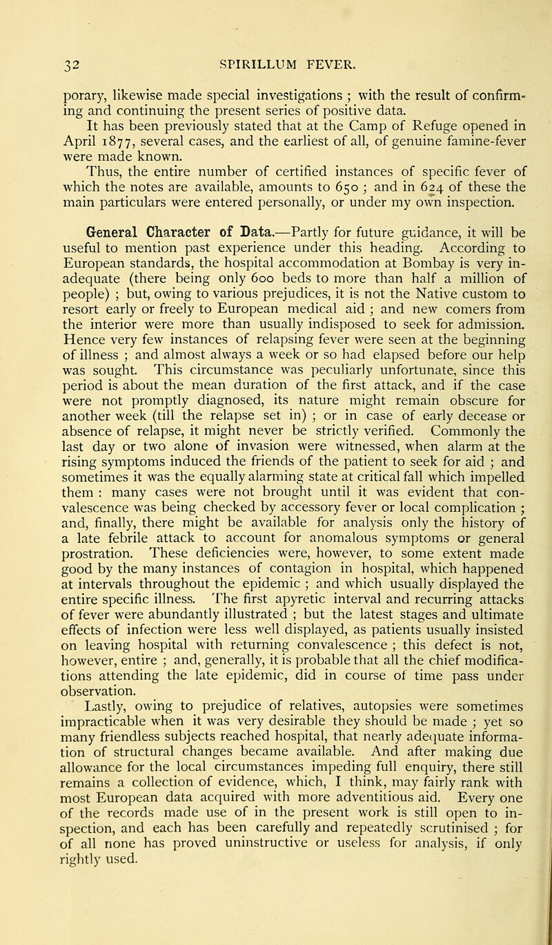 porary, likewise made special investigations ; with the result of confirm- ing and continuing the present series of positive data. It has been previously stated that at the Camp of Refuge opened in April 1877, several cases, and the earhest of all, of genuine famine-fever were made known. Thus, the entire number of certified instances of specific fever of which the notes are available, amounts to 650 ; and in 624 of these the main particulars were entered personally, or under my own inspection. General Character of Data.—Partly for future guidance, it will be useful to mention past experience under this heading. According to European standards, the hospital accommodation at Bombay is very in- adequate (there being only 600 beds to more than half a million of people) ; but, owing to various prejudices, it is not the Native custom to resort early or freely to European medical aid ; and new comers from the interior were more than usually indisposed to seek for admission. Hence very few instances of relapsing fever were seen at the beginning of illness ; and almost always a week or so had elapsed before our help was sought. This circumstance was peculiarly unfortunate, since this period is about the mean duration of the first attack, and if the case were not promptly diagnosed, its nature might remain obscure for another week (till the relapse set in) ; or in case of early decease or absence of relapse, it might never be strictly verified. Commonly the last day or two alone of invasion were witnessed, when alarm at the rising symptoms induced the friends of the patient to seek for aid ; and sometimes it was the equally alarming state at critical fall which impelled them : many cases were not brought until it was evident that con- valescence was being checked by accessory fever or local complication ; and, finally, there might be available for analysis only the history of a late febrile attack to account for anomalous symptoms or general prostration. These deficiencies were, however, to some extent made good by the many instances of contagion in hospital, which happened at intervals throughout the epidemic ; and which usually displayed the entire specific illness. The first apyretic interval and recurring attacks of fever were abundantly illustrated ; but the latest stages and ultimate effects of infection were less well displayed, as patients usually insisted on leaving hospital with returning convalescence ; this defect is not, however, entire ; and, generally, it is probable that all the chief modifica- tions attending the late epidemic, did in course of time pass under observation. Lastly, owing to prejudice of relatives, autopsies were sometimes impracticable when it was very desirable they should be made ; yet so many friendless subjects reached hospital, that nearly adec^uate informa- tion of structural changes became available. And after making due allowance for the local circumstances impeding full enquiry, there still remains a collection of evidence, which, I think, may fairly rank with most European data acquired with more adventitious aid. Every one of the records made use of in the present work is still open to in- spection, and each has been carefully and repeatedly scrutinised ; for of all none has proved uninstructive or useless for analysis, if only rightly used.