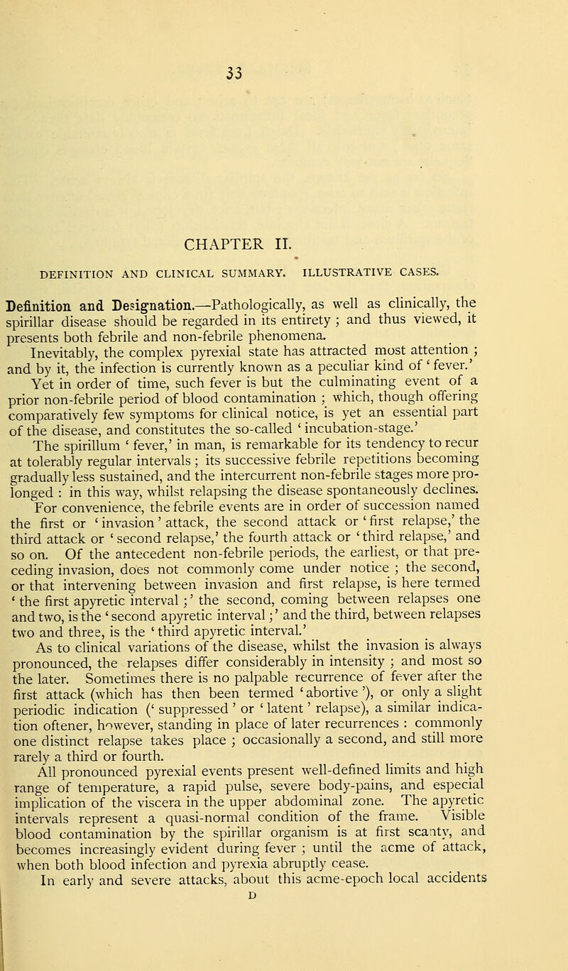 CHAPTER 11. DEFINITION AND CLINICAL SUMMARY. ILLUSTRATIVE CASES. Definition and Designation.—Pathologically, as well as clinically, the spirillar disease should be regarded in its entirety ; and thus viewed, it presents both febrile and non-febrile phenomena. Inevitably, the complex pyrexial state has attracted most attention^; and by it, the infection is currently known as a peculiar kind of' fever.' Yet in order of time, such fever is but the culminating event of a prior non-febrile period of blood contamination ; which, though offering comparatively few symptoms for clinical notice, is yet an essential part of the disease, and constitutes the so-called 'incubation-stage.' The spirillum ' fever,' in man, is remarkable for its tendency to recur at tolerably regular intervals; its successive febrile repetitions becoming gradually less sustained, and the intercurrent non-febrile stages more pro- longed : in this way, whilst relapsing the disease spontaneously declines. For convenience, the febrile events are in order of succession named the first or ' invasion' attack, the second attack or ' first relapse,' the third attack or ' second relapse,' the fourth attack or 'third relapse,' and so on. Of the antecedent non-febrile periods, the earliest, or that pre- ceding invasion, does not commonly come under notice ; the second, or that intervening between invasion and first relapse, is here termed ' the first apyretic interval;' the second, coming between relapses one and two, is the ' second apyretic interval;' and the third, between relapses two and three, is the ' third apyretic interval.' As to clinical variations of the disease, whilst the invasion is always pronounced, the relapses differ considerably in intensity ; and most so the later. Sometimes there is no palpable recurrence of fever after the first attack (which has then been termed ' abortive '), or only a slight periodic indication (' suppressed ' or ' latent' relapse), a similar indica- tion oftener, however, standing in place of later recurrences : commonly one distinct relapse takes place ; occasionally a second, and still more rarely a third or fourth. All pronounced pyrexial events present well-defined limits and high range of temperature, a rapid pulse, severe body-pains, and especial implication of the viscera in the upper abdominal zone. The apyretic intervals represent a quasi-normal condition of the frame. Visible blood contamination by the spirillar organism is at first scanty, and becomes increasingly evident during fever ; until the acme of attack, when both blood infection and pyrexia abruptly cease. In early and severe attacks, about this acme-epoch local accidents D