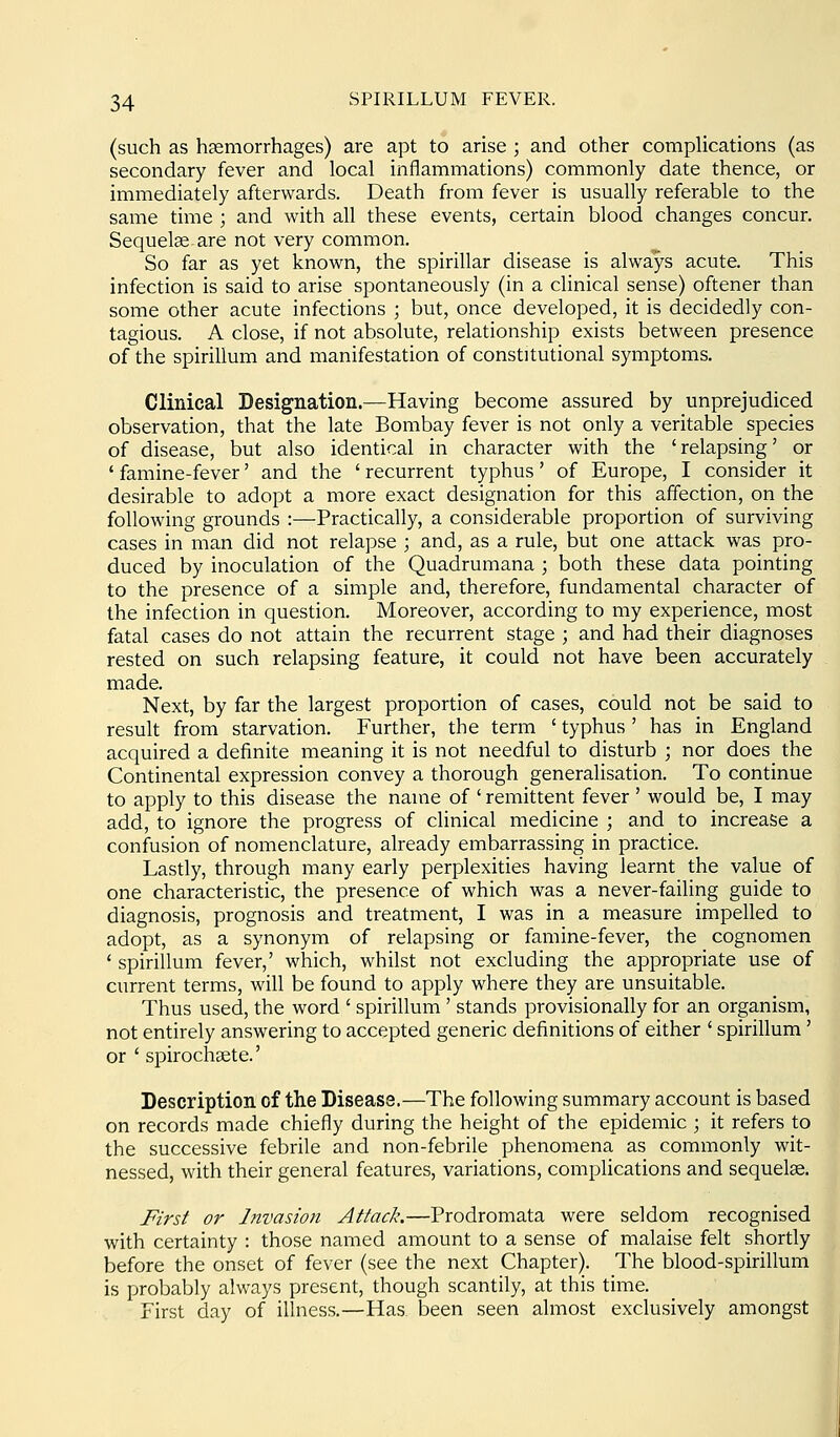 (such as hsemorrhages) are apt to arise ; and other complications (as secondary fever and local inflammations) commonly date thence, or immediately afterwards. Death from fever is usually referable to the same time ; and with all these events, certain blood changes concur. Sequelse are not very common. So far as yet known, the spirillar disease is always acute. This infection is said to arise spontaneously (in a clinical sense) oftener than some other acute infections ; but, once developed, it is decidedly con- tagious. A close, if not absolute, relationship exists between presence of the spirillum and manifestation of constitutional symptoms. Clinical Designation.—Having become assured by unprejudiced observation, that the late Bombay fever is not only a veritable species of disease, but also identical in character with the 'relapsing' or ' famine-fever' and the ' recurrent typhus' of Europe, I consider it desirable to adopt a more exact designation for this affection, on the following grounds :—Practically, a considerable proportion of surviving cases in man did not relapse ; and, as a rule, but one attack was pro- duced by inoculation of the Quadrumana ; both these data pointing to the presence of a simple and, therefore, fundamental character of the infection in question. Moreover, according to my experience, most fatal cases do not attain the recurrent stage ; and had their diagnoses rested on such relapsing feature, it could not have been accurately made. Next, by far the largest proportion of cases, could not be said to result from starvation. Further, the term ' typhus ' has in England acquired a definite meaning it is not needful to disturb ; nor does the Continental expression convey a thorough generalisation. To continue to apply to this disease the name of ' remittent fever ' would be, I may add, to ignore the progress of clinical medicine ; and to increase a confusion of nomenclature, already embarrassing in practice. Lastly, through many early perplexities having learnt the value of one characteristic, the presence of which was a never-failing guide to diagnosis, prognosis and treatment, I was in a measure impelled to adopt, as a synonym of relapsing or famine-fever, the cognomen ' spirillum fever,' which, whilst not excluding the appropriate use of current terms, will be found to apply where they are unsuitable. Thus used, the word ' spirillum' stands provisionally for an organism, not entirely answering to accepted generic definitions of either ' spirillum' or ' spirochgete.' Description of the Disease.—The following summary account is based on records made chiefly during the height of the epidemic ; it refers to the successive febrile and non-febrile phenomena as commonly wit- nessed, with their general features, variations, complications and sequelae. First or Invasion Attack.—Prodromata were seldom recognised with certainty : those named amount to a sense of malaise felt shortly before the onset of fever (see the next Chapter). The blood-spirillum is probably always present, though scantily, at this time. First day of illness.—Has been seen almost exclusively amongst