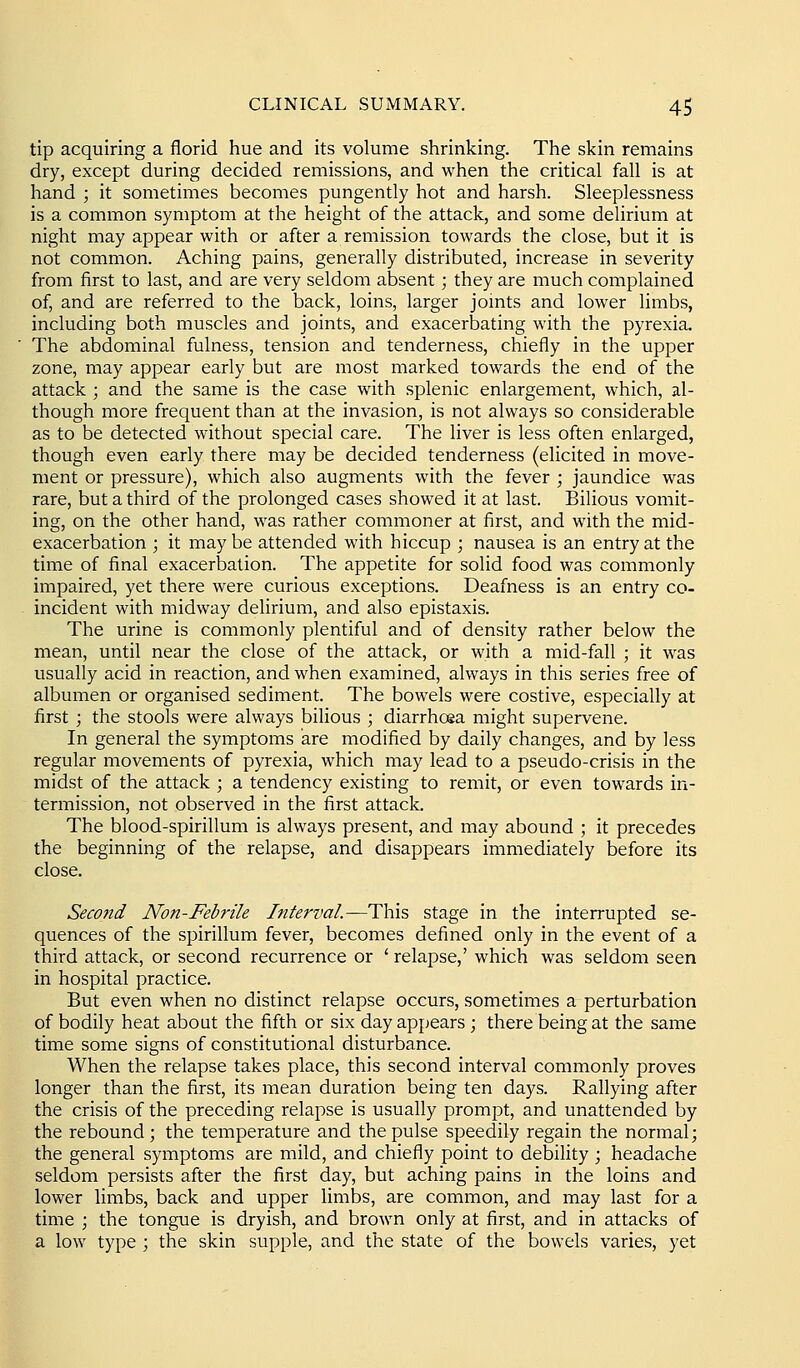 tip acquiring a florid hue and its volume shrinking. The skin remains dry, except during decided remissions, and when the critical fall is at hand ; it sometimes becomes pungently hot and harsh. Sleeplessness is a common symptom at the height of the attack, and some delirium at night may appear with or after a remission towards the close, but it is not common. Aching pains, generally distributed, increase in severity from first to last, and are very seldom absent; they are much complained of, and are referred to the back, loins, larger jomts and lower limbs, including both muscles and joints, and exacerbating with the pyrexia. The abdominal fulness, tension and tenderness, chiefly in the upper zone, may appear early but are most marked towards the end of the attack ; and the same is the case with splenic enlargement, which, al- though more frequent than at the invasion, is not always so considerable as to be detected without special care. The liver is less often enlarged, though even early there may be decided tenderness (elicited in move- ment or pressure), which also augments with the fever ; jaundice was rare, but a third of the prolonged cases showed it at last. Bilious vomit- ing, on the other hand, was rather commoner at first, and with the mid- exacerbation ; it may be attended with hiccup ; nausea is an entry at the time of final exacerbation. The appetite for solid food was commonly impaired, yet there were curious exceptions. Deafness is an entry co- incident with midway delirium, and also epistaxis. The urine is commonly plentiful and of density rather below the mean, until near the close of the attack, or with a mid-fall ; it was usually acid in reaction, and when examined, always in this series free of albumen or organised sediment. The bowels were costive, especially at first ; the stools were always bilious ; diarrhoea might supervene. In general the symptoms are modified by daily changes, and by less regular movements of pyrexia, which may lead to a pseudo-crisis in the midst of the attack ; a tendency existing to remit, or even towards in- termission, not observed in the first attack. The blood-spirillum is always present, and may abound ; it precedes the beginning of the relapse, and disappears immediately before its close. Seco7id Non-Febrile Interval.—This stage in the interrupted se- quences of the spirillum fever, becomes defined only in the event of a third attack, or second recurrence or ' relapse,' which was seldom seen in hospital practice. But even when no distinct relapse occurs, sometimes a perturbation of bodily heat about the fifth or six day appears ; there being at the same time some signs of constitutional disturbance. When the relapse takes place, this second interval commonly proves longer than the first, its mean duration being ten days. Rallying after the crisis of the preceding relapse is usually prompt, and unattended by the rebound ; the temperature and the pulse speedily regain the normal; the general symptoms are mild, and chiefly point to debility ; headache seldom persists after the first day, but aching pains in the loins and lower limbs, back and upper limbs, are common, and may last for a time ; the tongue is dryish, and brown only at first, and in attacks of a low type ; the skin supple, and the state of the bowels varies, yet